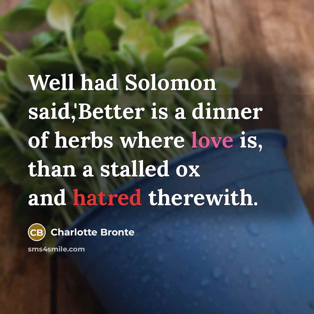 “Well had Solomon said,'Better is a dinner of herbs where love is, than a stalled ox and hatred therewith.” quote by Charlotte Bronte