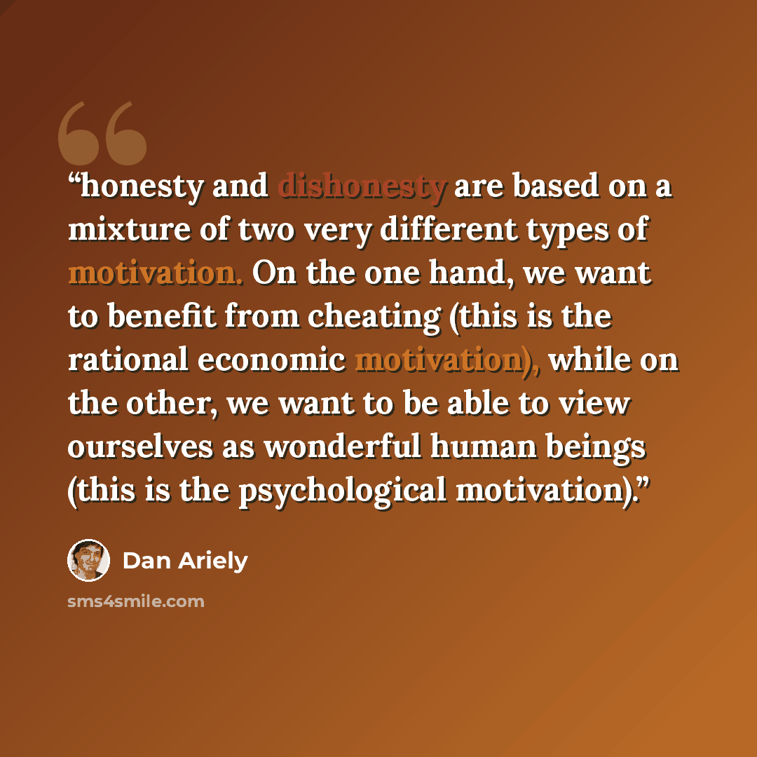 “honesty and dishonesty are based on a mixture of two very different types of motivation. On the one hand, we want to benefit from cheating (this is the rational economic motivation), while on the other, we want to be able to view ourselves as wonderful human beings (this is the psychological…” quote by Dan Ariely