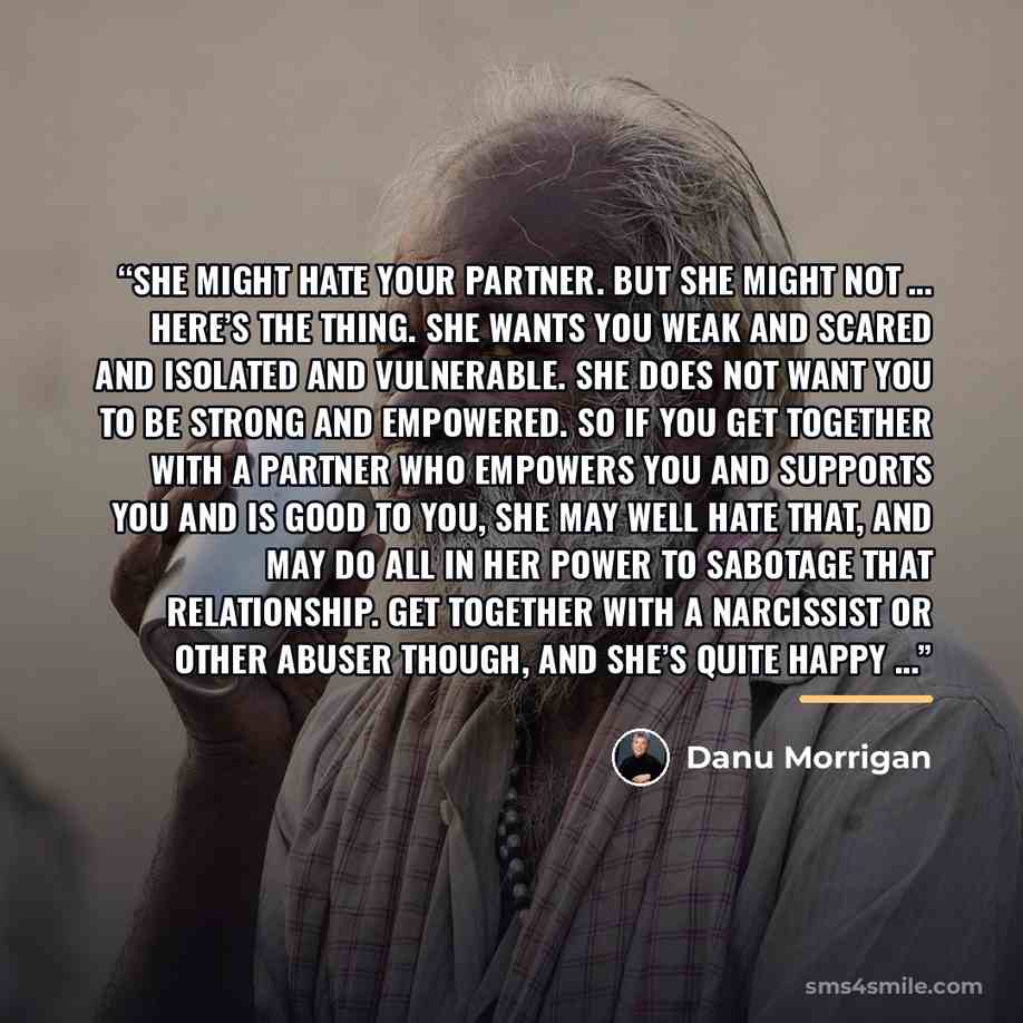“She might hate your partner. But she might not … Here’s the thing. She wants you weak and scared and isolated and vulnerable. She does not want you to be strong and empowered. So if you get together with a partner who empowers you and supports you and is good to you, she may well hate that, and…” quote by Danu Morrigan