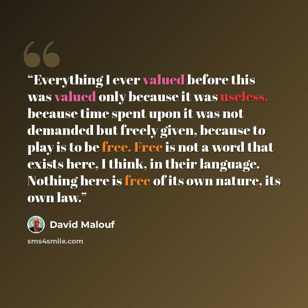 “Everything I ever valued before this was valued only because it was useless, because time spent upon it was not demanded but freely given, because to play is to be free. Free is not a word that exists here, I think, in their language. Nothing here is free of its own nature, its own law.” quote by David Malouf