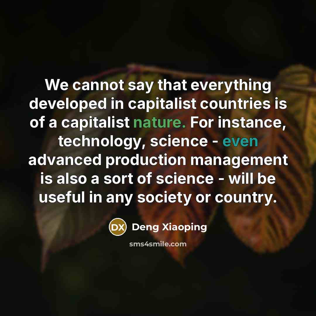 “We cannot say that everything developed in capitalist countries is of a capitalist nature. For instance, technology, science - even advanced production management is also a sort of science - will be useful in any society or country.” quote by Deng Xiaoping