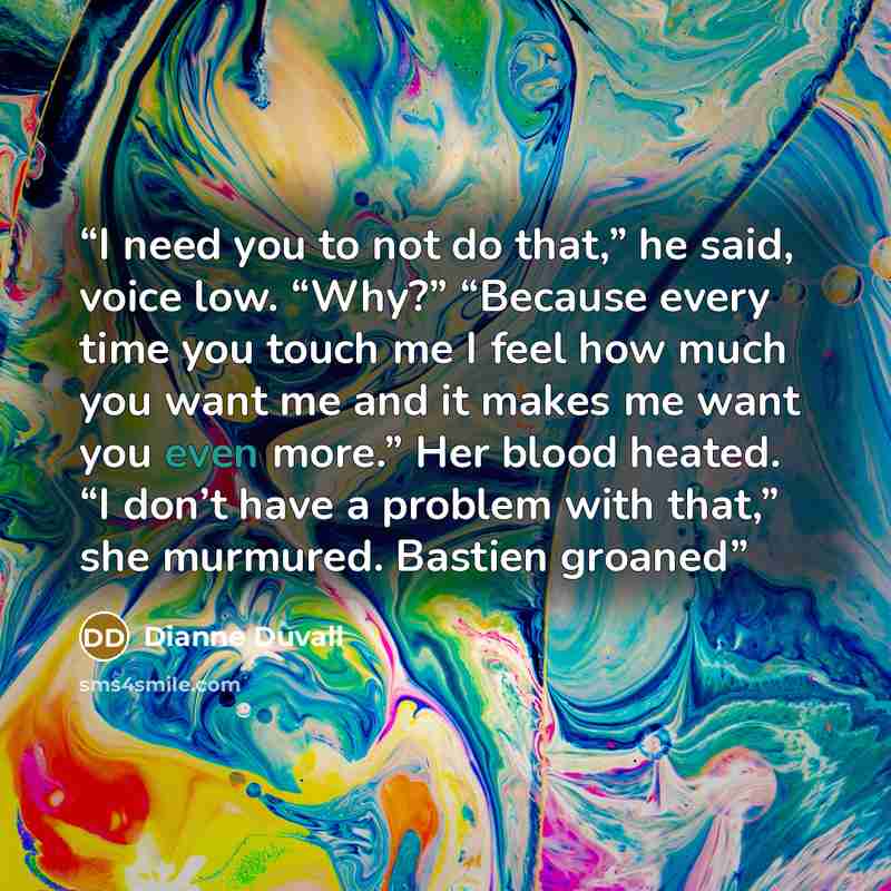 “I need you to not do that,” he said, voice low. “Why?” “Because every time you touch me I feel how much you want me and it makes me want you even more.” Her blood heated. “I don’t have a problem with that,” she murmured. Bastien groaned” quote by Dianne Duvall