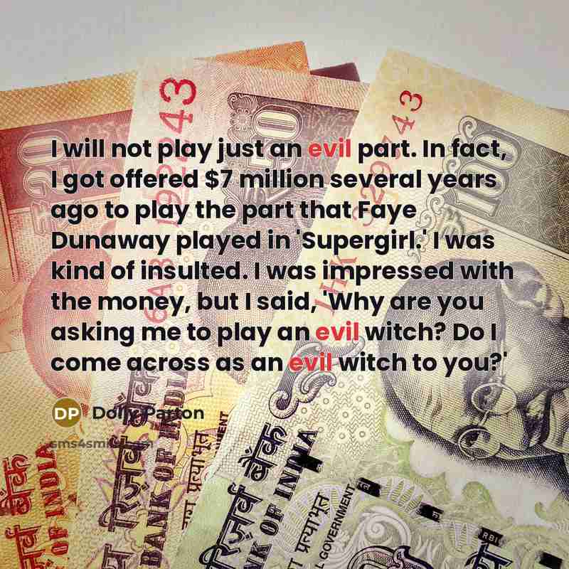 “I will not play just an evil part. In fact, I got offered $7 million several years ago to play the part that Faye Dunaway played in 'Supergirl.' I was kind of insulted. I was impressed with the money, but I said, 'Why are you asking me to play an evil witch? Do I come across as an evil witch to…” quote by Dolly Parton