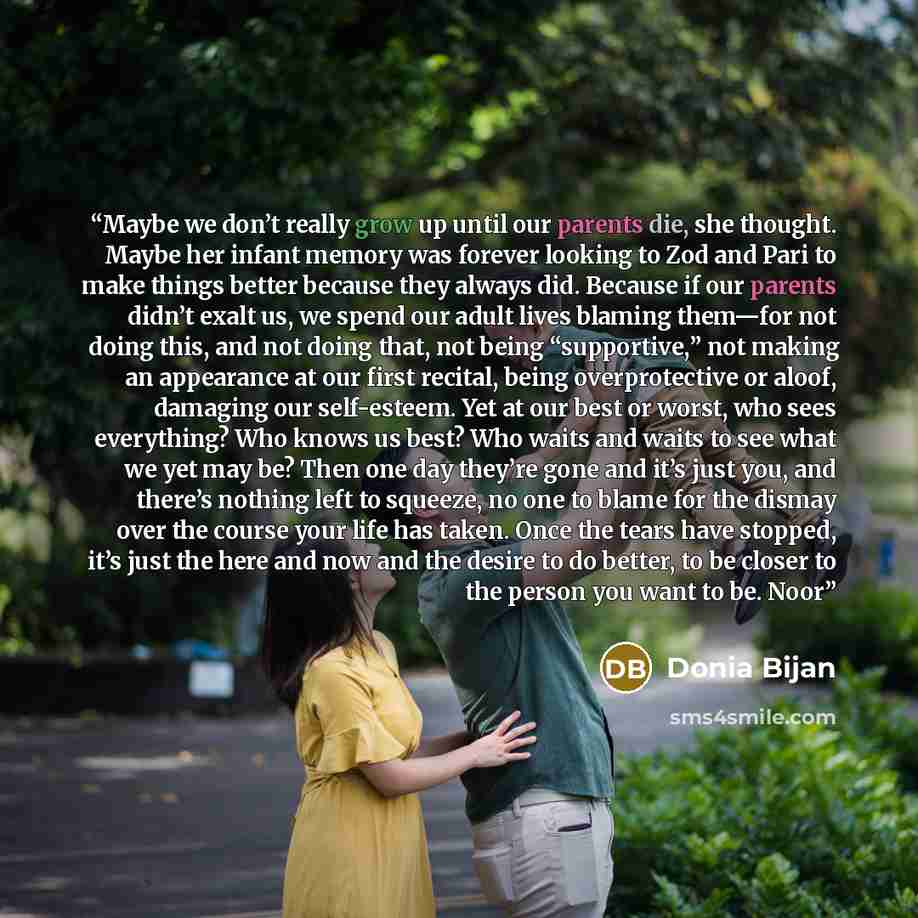 “Maybe we don’t really grow up until our parents die, she thought. Maybe her infant memory was forever looking to Zod and Pari to make things better because they always did. Because if our parents didn’t exalt us, we spend our adult lives blaming them—for not doing this, and not doing that, not…” quote by Donia Bijan