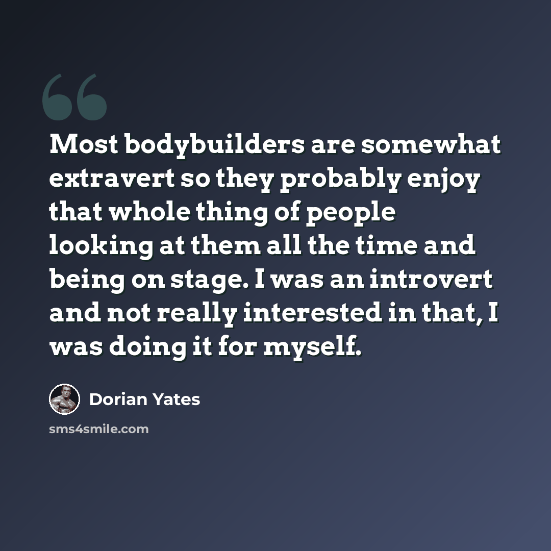“Most bodybuilders are somewhat extravert so they probably enjoy that whole thing of people looking at them all the time and being on stage. I was an introvert and not really interested in that, I was doing it for myself.” quote by Dorian Yates
