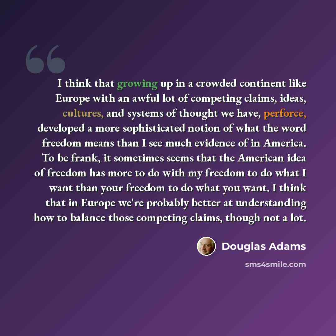 “I think that growing up in a crowded continent like Europe with an awful lot of competing claims, ideas, cultures, and systems of thought we have, perforce, developed a more sophisticated notion of what the word freedom means than I see much evidence of in America. To be frank, it sometimes seems…” quote by Douglas Adams