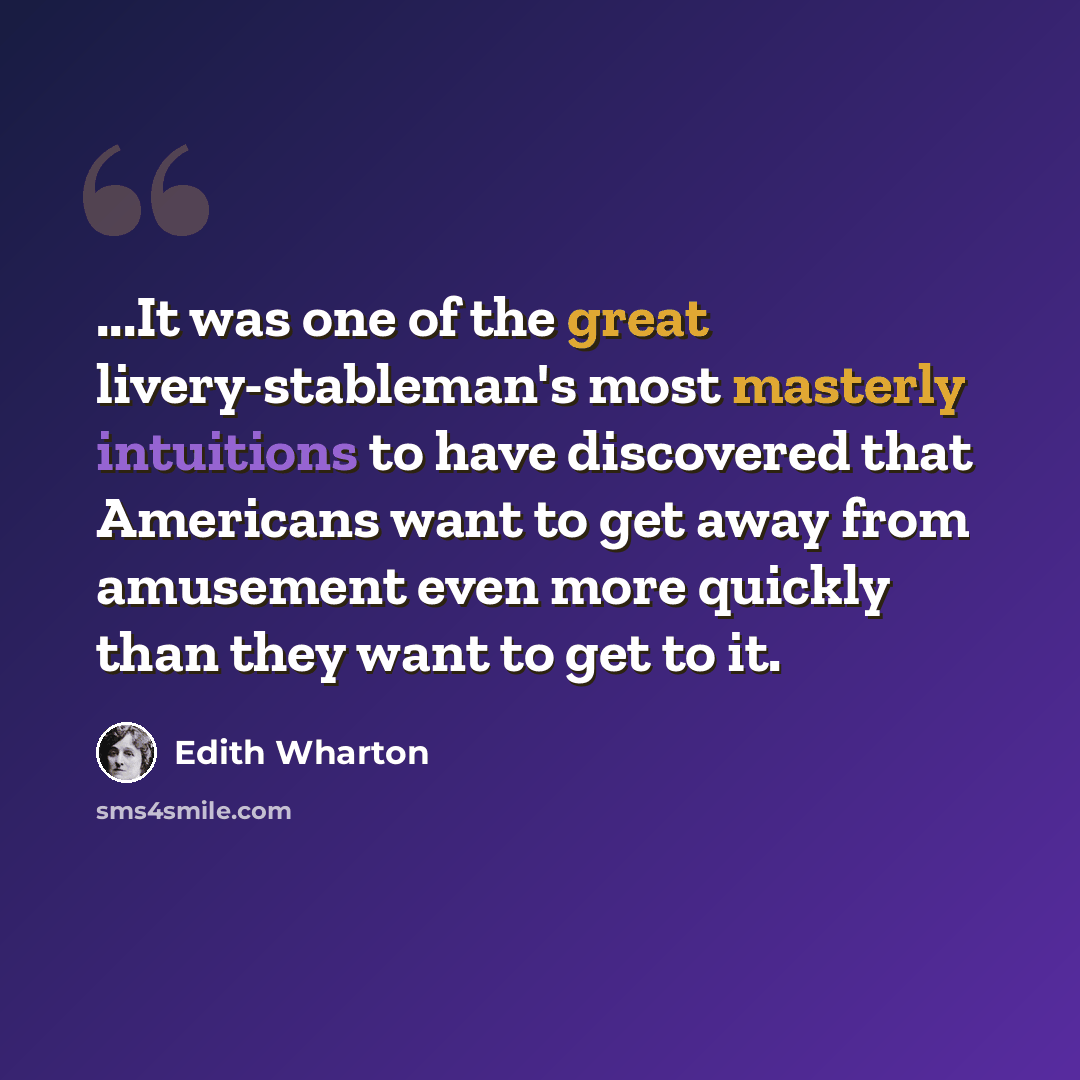 “...It was one of the great livery-stableman's most masterly intuitions to have discovered that Americans want to get away from amusement even more quickly than they want to get to it.” quote by Edith Wharton