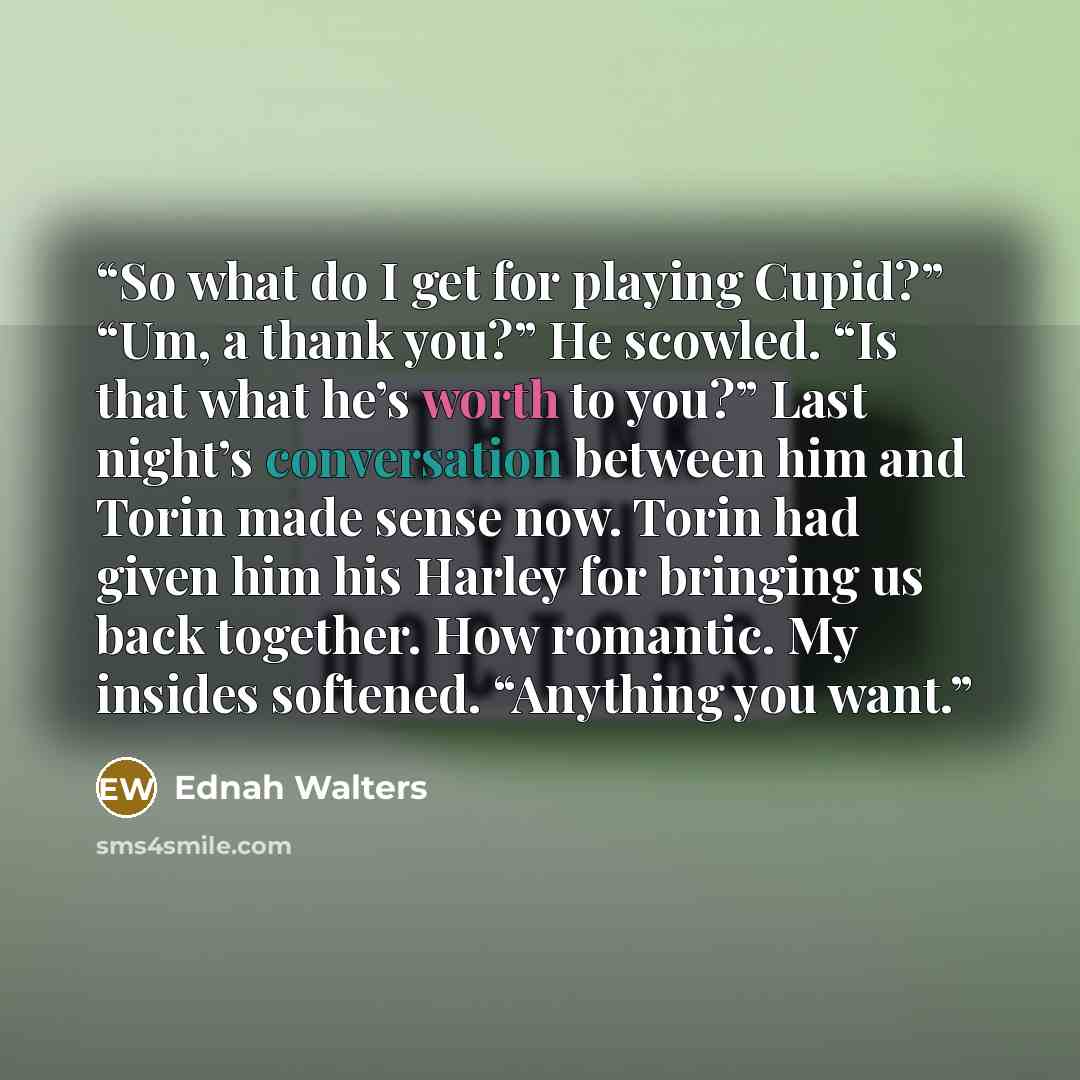 “So what do I get for playing Cupid?” “Um, a thank you?” He scowled. “Is that what he’s worth to you?” Last night’s conversation between him and Torin made sense now. Torin had given him his Harley for bringing us back together. How romantic. My insides softened. “Anything you want.” quote by Ednah Walters
