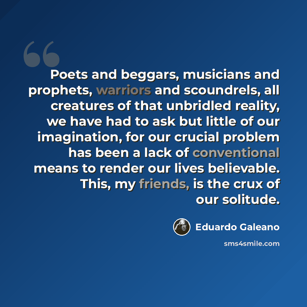 “Poets and beggars, musicians and prophets, warriors and scoundrels, all creatures of that unbridled reality, we have had to ask but little of our imagination, for our crucial problem has been a lack of conventional means to render our lives believable. This, my friends, is the crux of our solitude.” quote by Eduardo Galeano