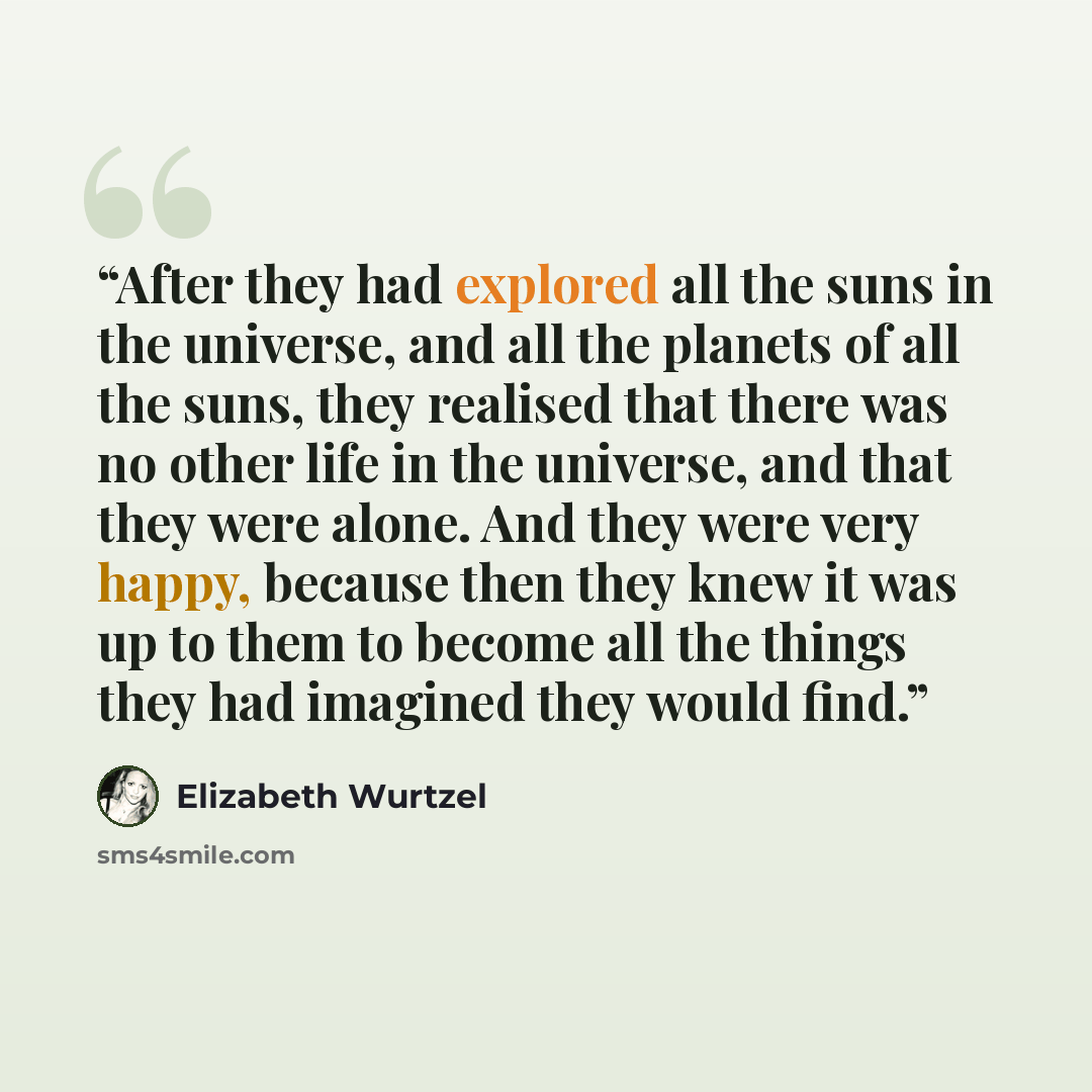 “After they had explored all the suns in the universe, and all the planets of all the suns, they realised that there was no other life in the universe, and that they were alone. And they were very happy, because then they knew it was up to them to become all the things they had imagined they would…” quote by Elizabeth Wurtzel