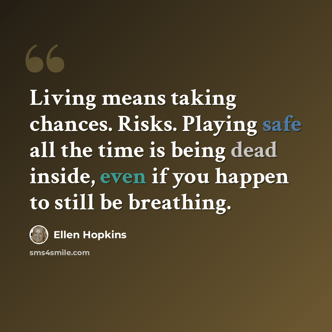 “Living means taking chances. Risks. Playing safe all the time is being dead inside, even if you happen to still be breathing.” quote by Ellen Hopkins
