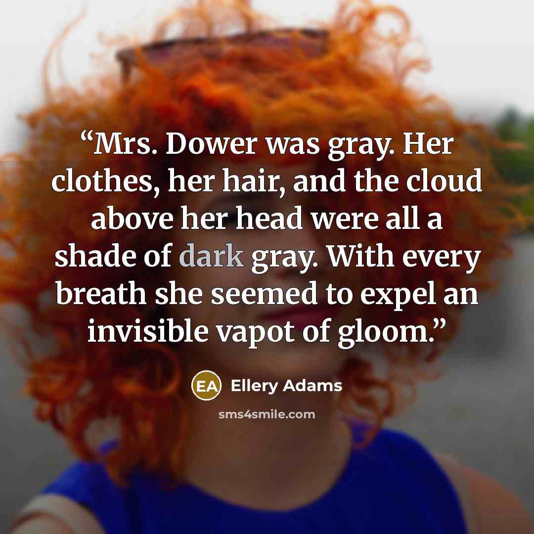 “Mrs. Dower was gray. Her clothes, her hair, and the cloud above her head were all a shade of dark gray. With every breath she seemed to expel an invisible vapot of gloom.” quote by Ellery Adams