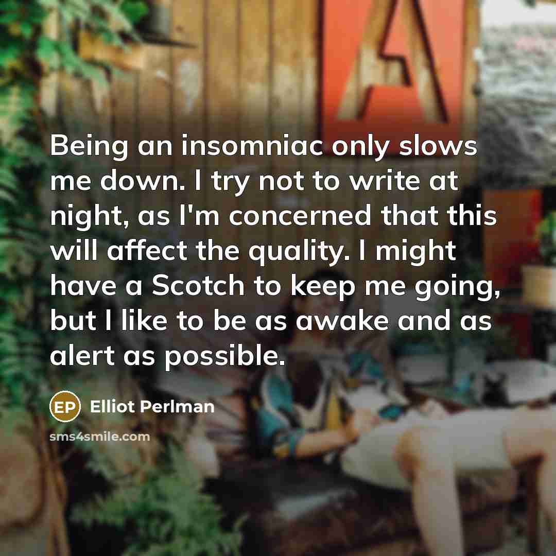 “Being an insomniac only slows me down. I try not to write at night, as I'm concerned that this will affect the quality. I might have a Scotch to keep me going, but I like to be as awake and as alert as possible.” quote by Elliot Perlman