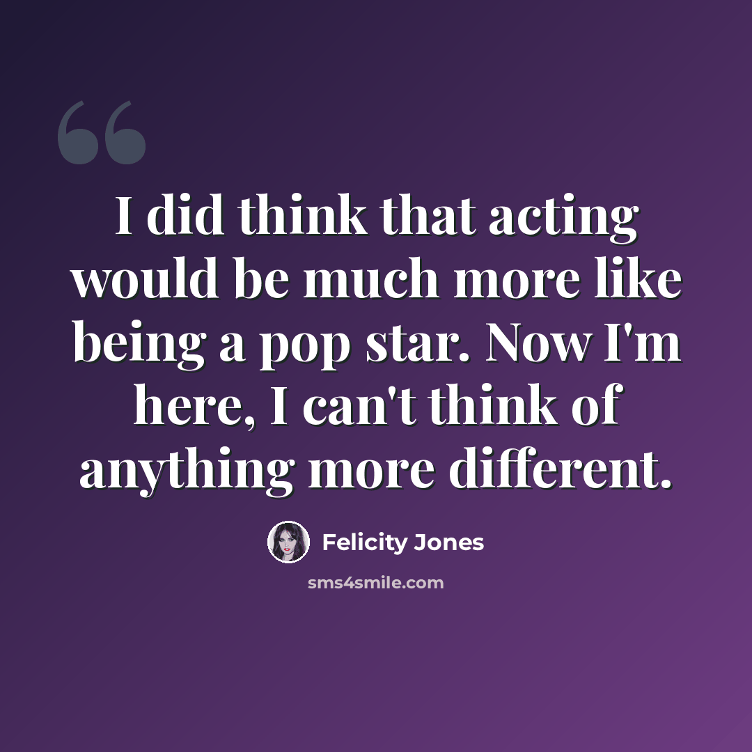 “I did think that acting would be much more like being a pop star. Now I'm here, I can't think of anything more different.” quote by Felicity Jones