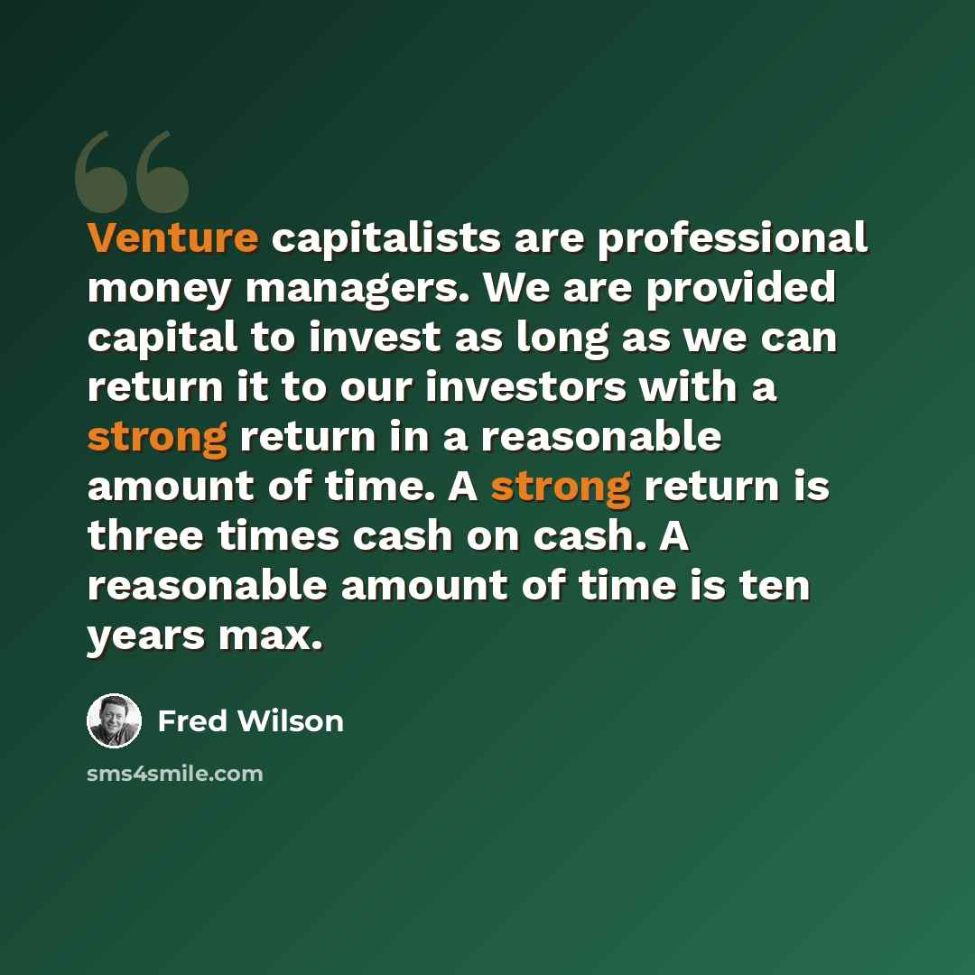“Venture capitalists are professional money managers. We are provided capital to invest as long as we can return it to our investors with a strong return in a reasonable amount of time. A strong return is three times cash on cash. A reasonable amount of time is ten years max.” quote by Fred Wilson