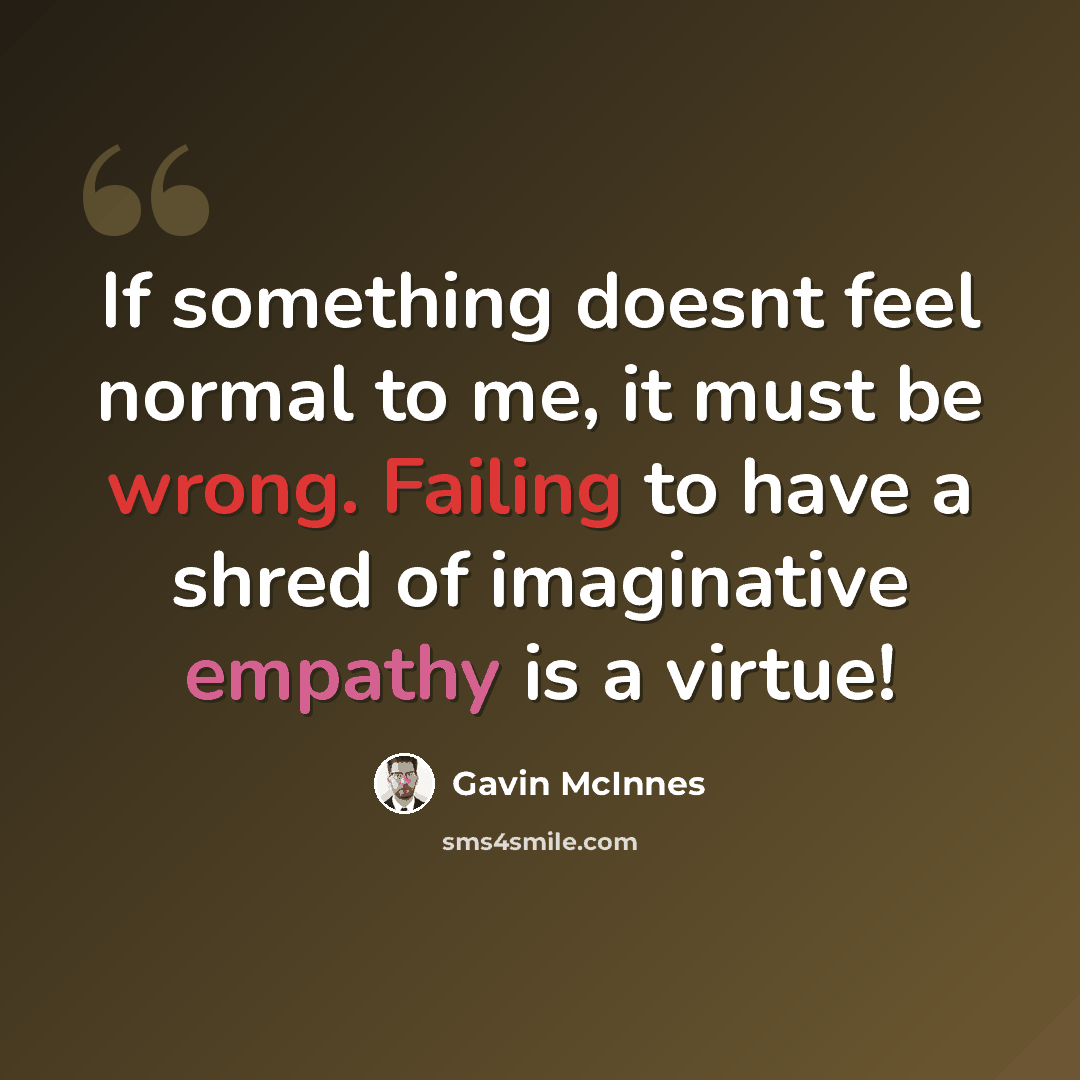 “If something doesnt feel normal to me, it must be wrong. Failing to have a shred of imaginative empathy is a virtue!” quote by Gavin McInnes