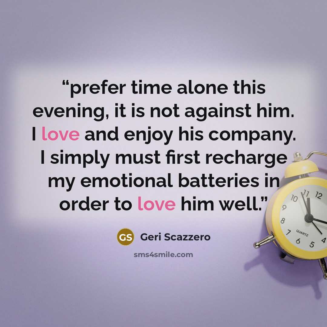 “prefer time alone this evening, it is not against him. I love and enjoy his company. I simply must first recharge my emotional batteries in order to love him well.” quote by Geri Scazzero