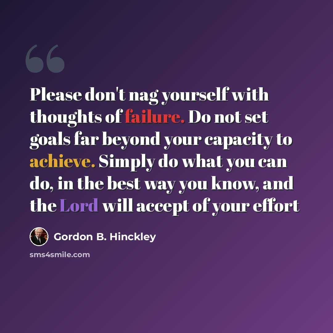 “Please don't nag yourself with thoughts of failure. Do not set goals far beyond your capacity to achieve. Simply do what you can do, in the best way you know, and the Lord will accept of your effort” quote by Gordon B. Hinckley