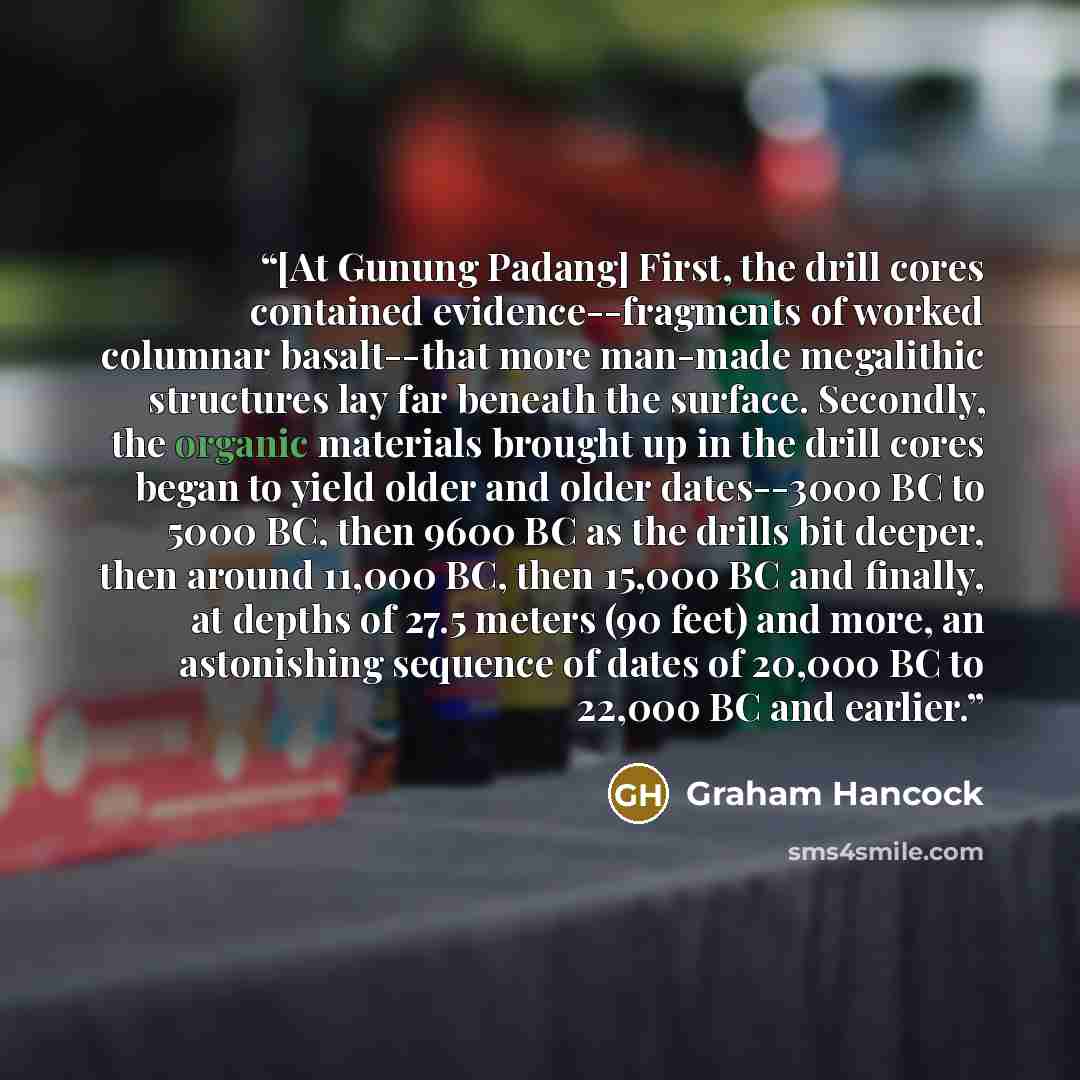 “[At Gunung Padang] First, the drill cores contained evidence--fragments of worked columnar basalt--that more man-made megalithic structures lay far beneath the surface. Secondly, the organic materials brought up in the drill cores began to yield older and older dates--3000 BC to 5000 BC, then 9600…” quote by Graham Hancock
