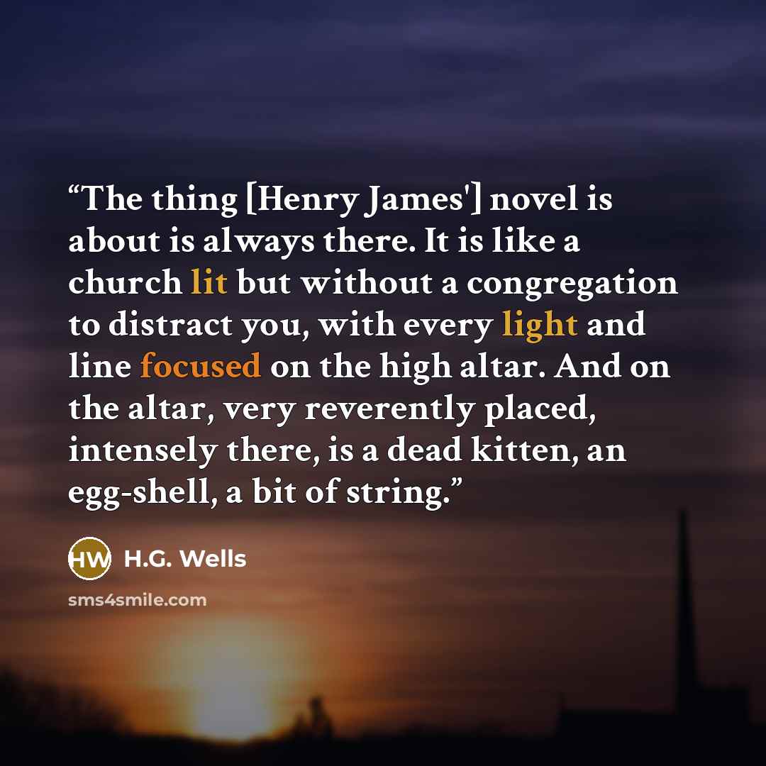 “The thing [Henry James'] novel is about is always there. It is like a church lit but without a congregation to distract you, with every light and line focused on the high altar. And on the altar, very reverently placed, intensely there, is a dead kitten, an egg-shell, a bit of string.” quote by H.G. Wells