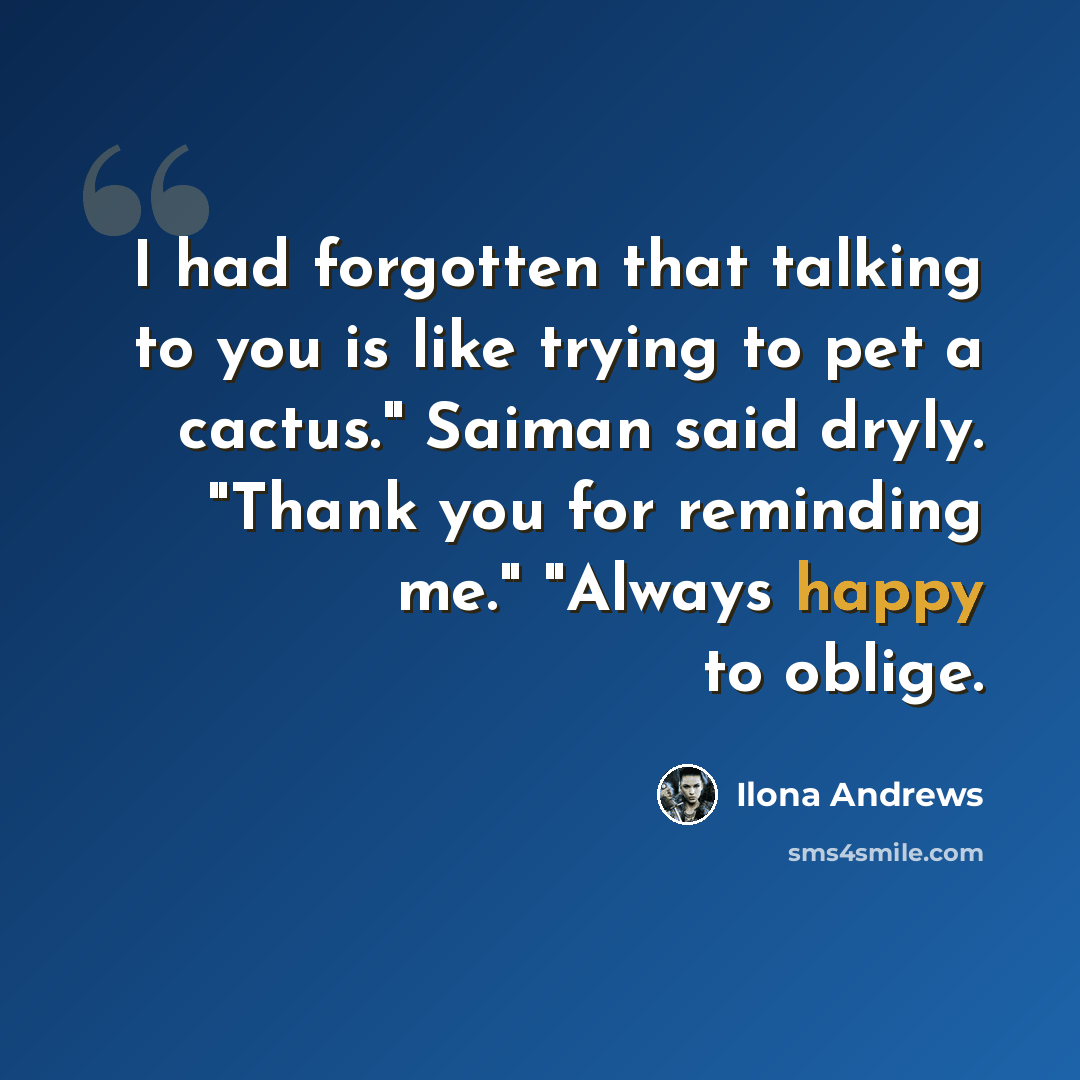 “I had forgotten that talking to you is like trying to pet a cactus." Saiman said dryly. "Thank you for reminding me." "Always happy to oblige.” quote by Ilona Andrews