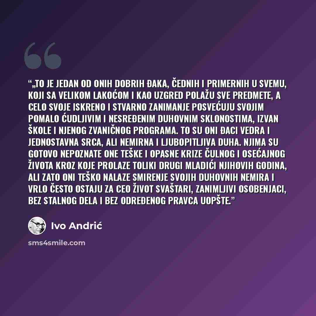 “„To je jedan od onih dobrih đaka, čednih i primernih u svemu, koji sa velikom lakoćom i kao uzgred polažu sve predmete, a celo svoje iskreno i stvarno zanimanje posvećuju svojim pomalo ćudljivim i nesređenim duhovnim sklonostima, izvan škole i njenog zvaničnog programa. To su oni đaci vedra i…” quote by Ivo Andrić