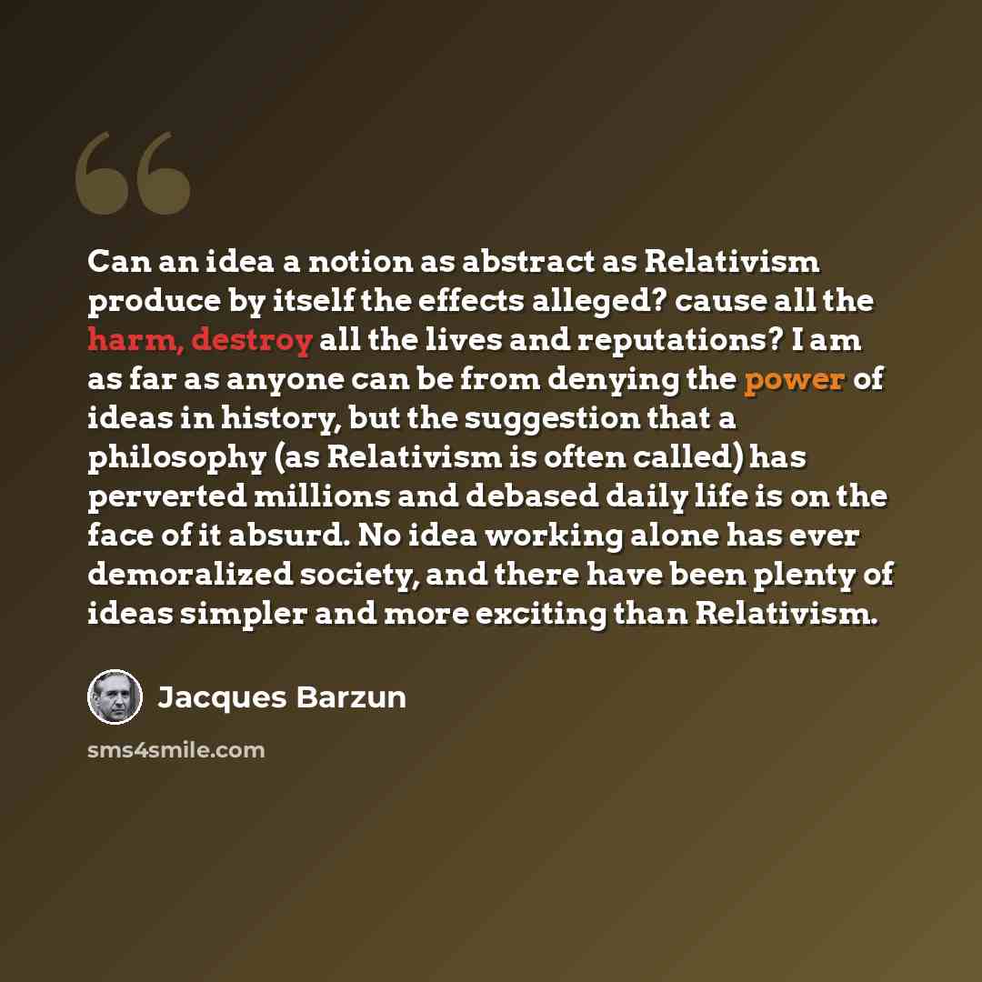 “Can an idea a notion as abstract as Relativism produce by itself the effects alleged? cause all the harm, destroy all the lives and reputations? I am as far as anyone can be from denying the power of ideas in history, but the suggestion that a philosophy (as Relativism is often called) has…” quote by Jacques Barzun