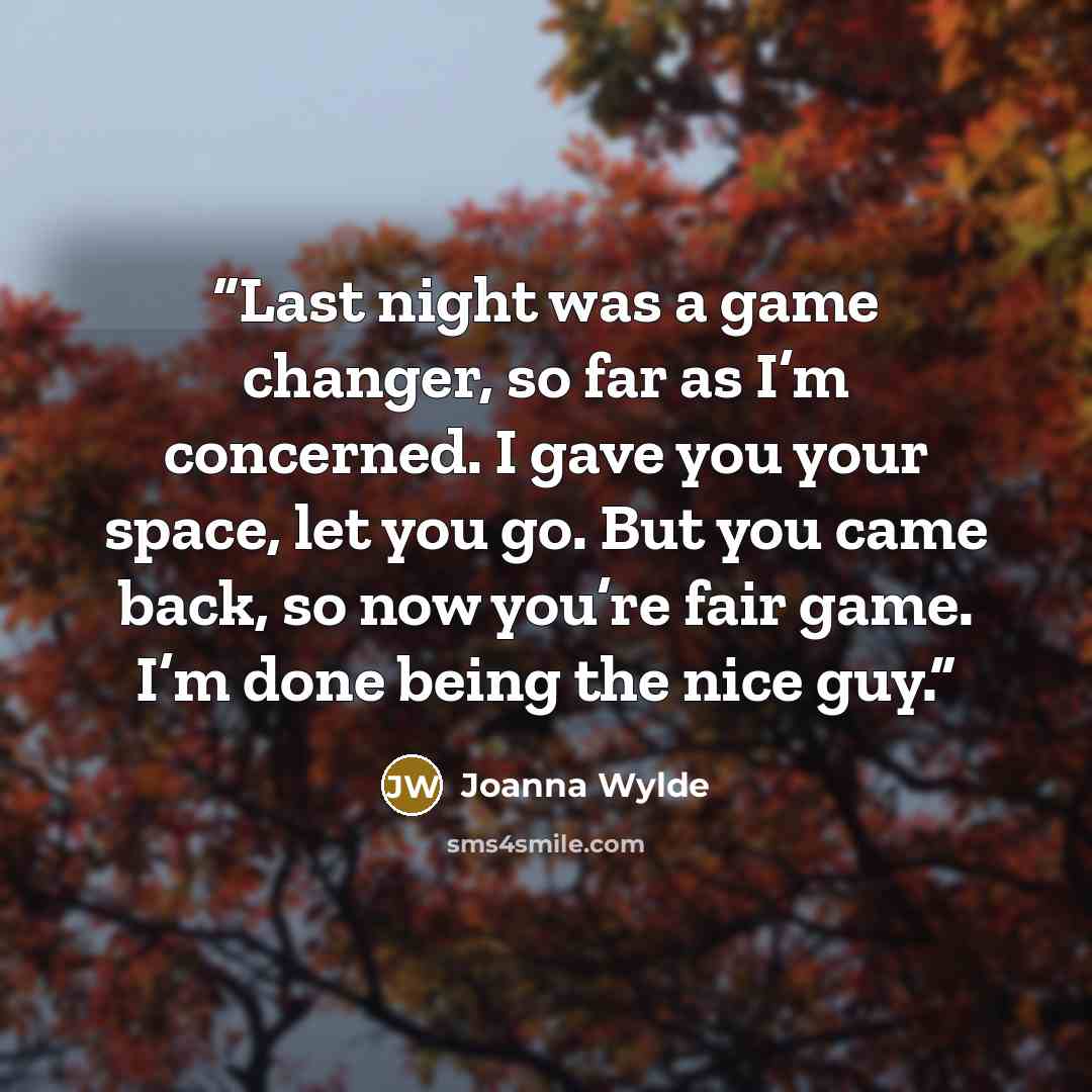 “Last night was a game changer, so far as I’m concerned. I gave you your space, let you go. But you came back, so now you’re fair game. I’m done being the nice guy.” quote by Joanna Wylde