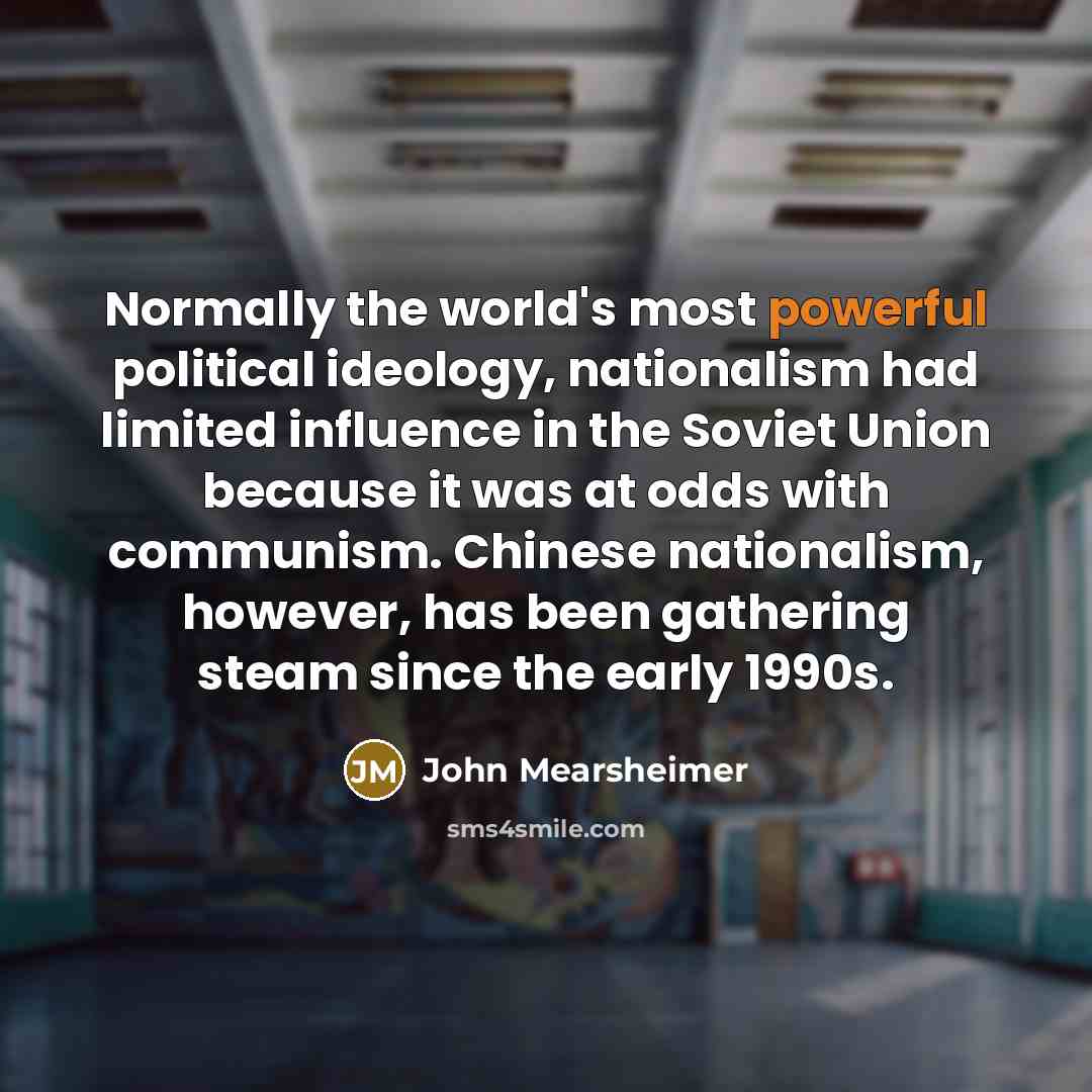“Normally the world's most powerful political ideology, nationalism had limited influence in the Soviet Union because it was at odds with communism. Chinese nationalism, however, has been gathering steam since the early 1990s.” quote by John Mearsheimer