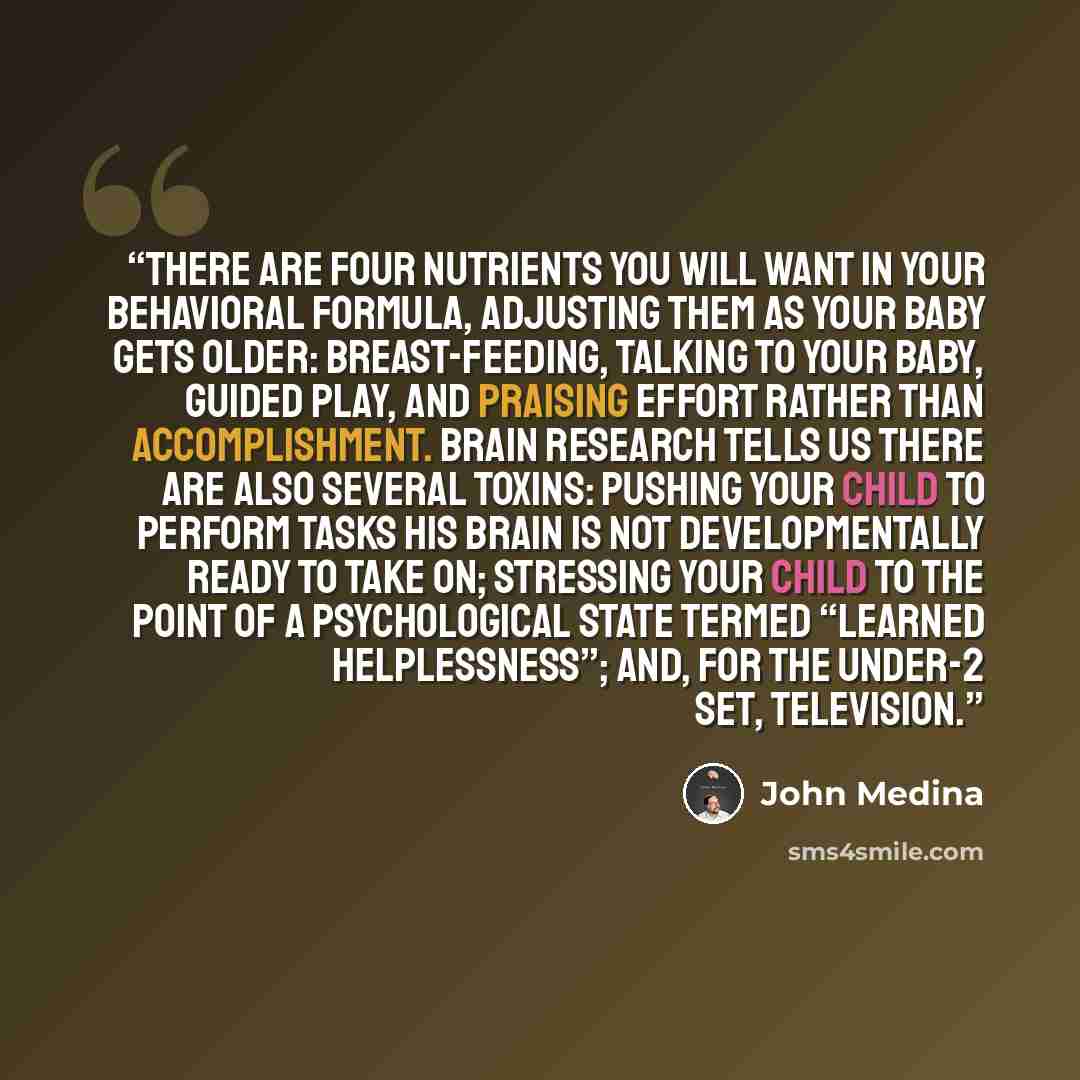 “There are four nutrients you will want in your behavioral formula, adjusting them as your baby gets older: breast-feeding, talking to your baby, guided play, and praising effort rather than accomplishment. Brain research tells us there are also several toxins: pushing your child to perform tasks…” quote by John Medina