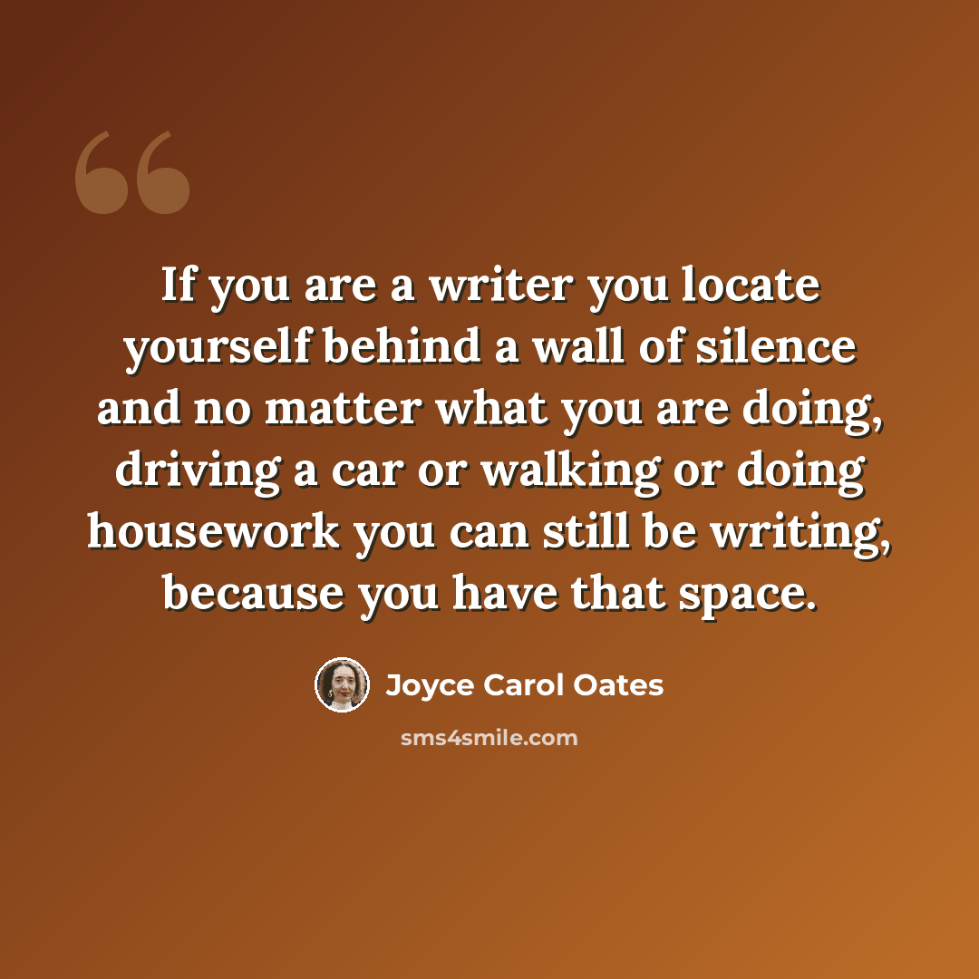 “If you are a writer you locate yourself behind a wall of silence and no matter what you are doing, driving a car or walking or doing housework you can still be writing, because you have that space.” quote by Joyce Carol Oates