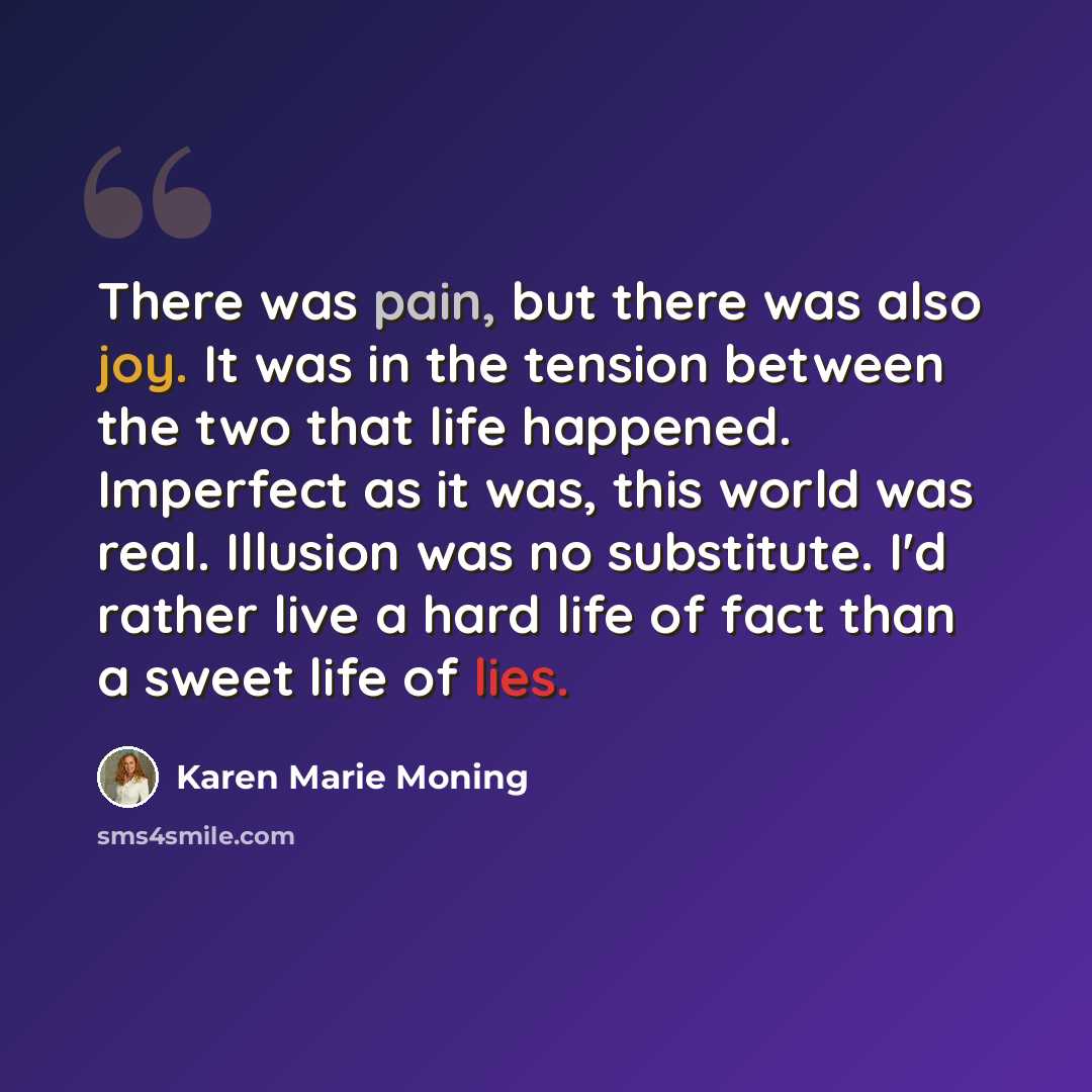“There was pain, but there was also joy. It was in the tension between the two that life happened. Imperfect as it was, this world was real. Illusion was no substitute. I'd rather live a hard life of fact than a sweet life of lies.” quote by Karen Marie Moning
