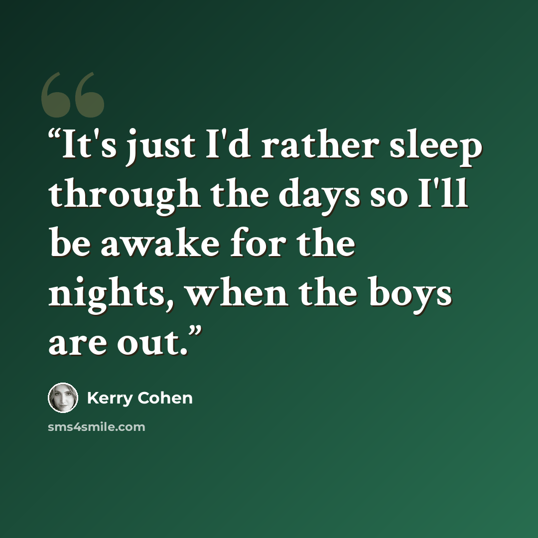 “It's just I'd rather sleep through the days so I'll be awake for the nights, when the boys are out.” quote by Kerry Cohen