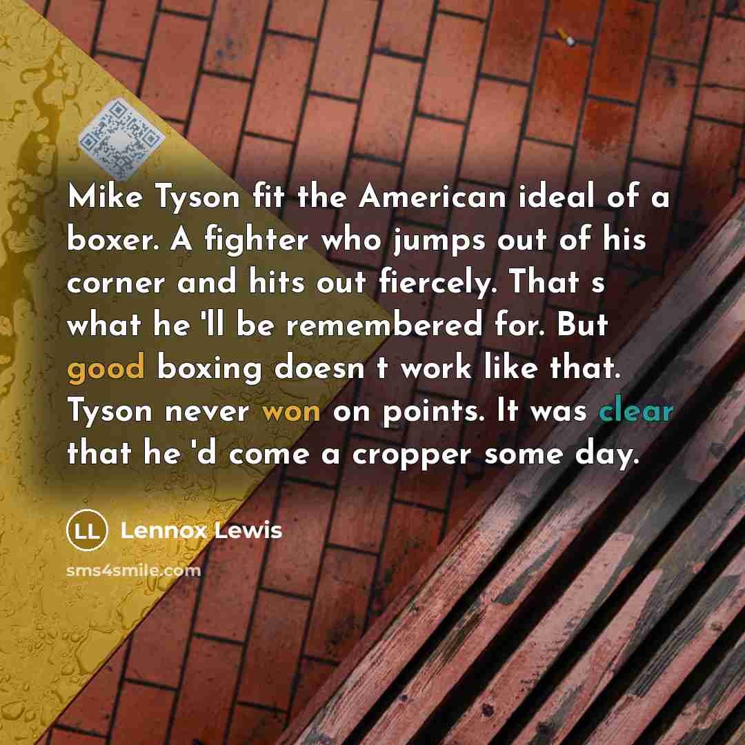 “Mike Tyson fit the American ideal of a boxer. A fighter who jumps out of his corner and hits out fiercely. Thats what he'll be remembered for. But good boxing doesnt work like that. Tyson never won on points. It was clear that he'd come a cropper some day.” quote by Lennox Lewis