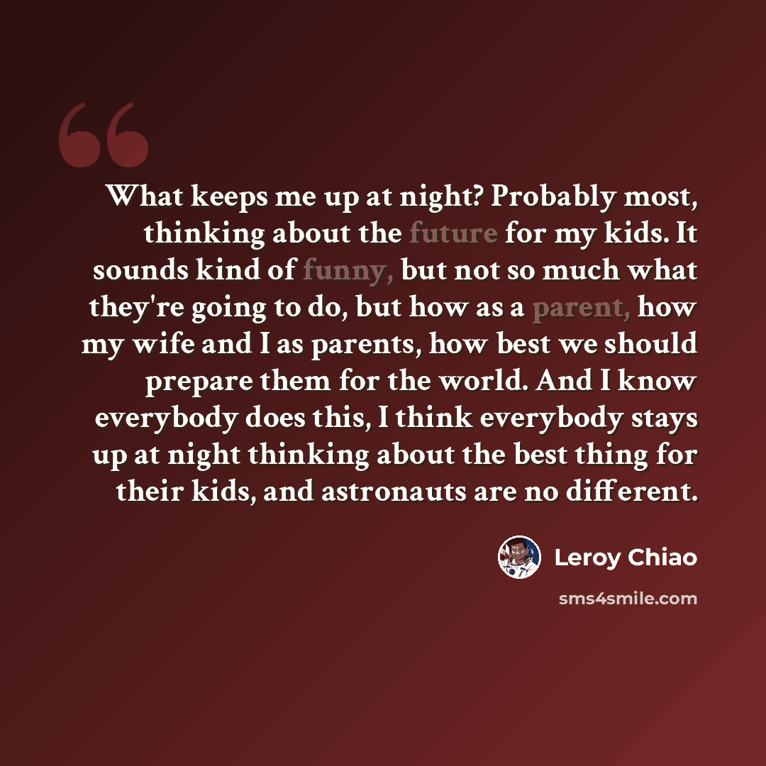 “What keeps me up at night? Probably most, thinking about the future for my kids. It sounds kind of funny, but not so much what they're going to do, but how as a parent, how my wife and I as parents, how best we should prepare them for the world. And I know everybody does this, I think everybody…” quote by Leroy Chiao