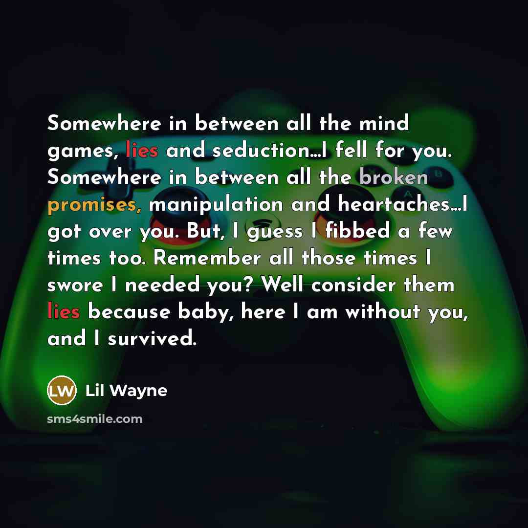 “Somewhere in between all the mind games, lies and seduction...I fell for you. Somewhere in between all the broken promises, manipulation and heartaches...I got over you. But, I guess I fibbed a few times too. Remember all those times I swore I needed you? Well consider them lies because baby, here…” quote by Lil Wayne