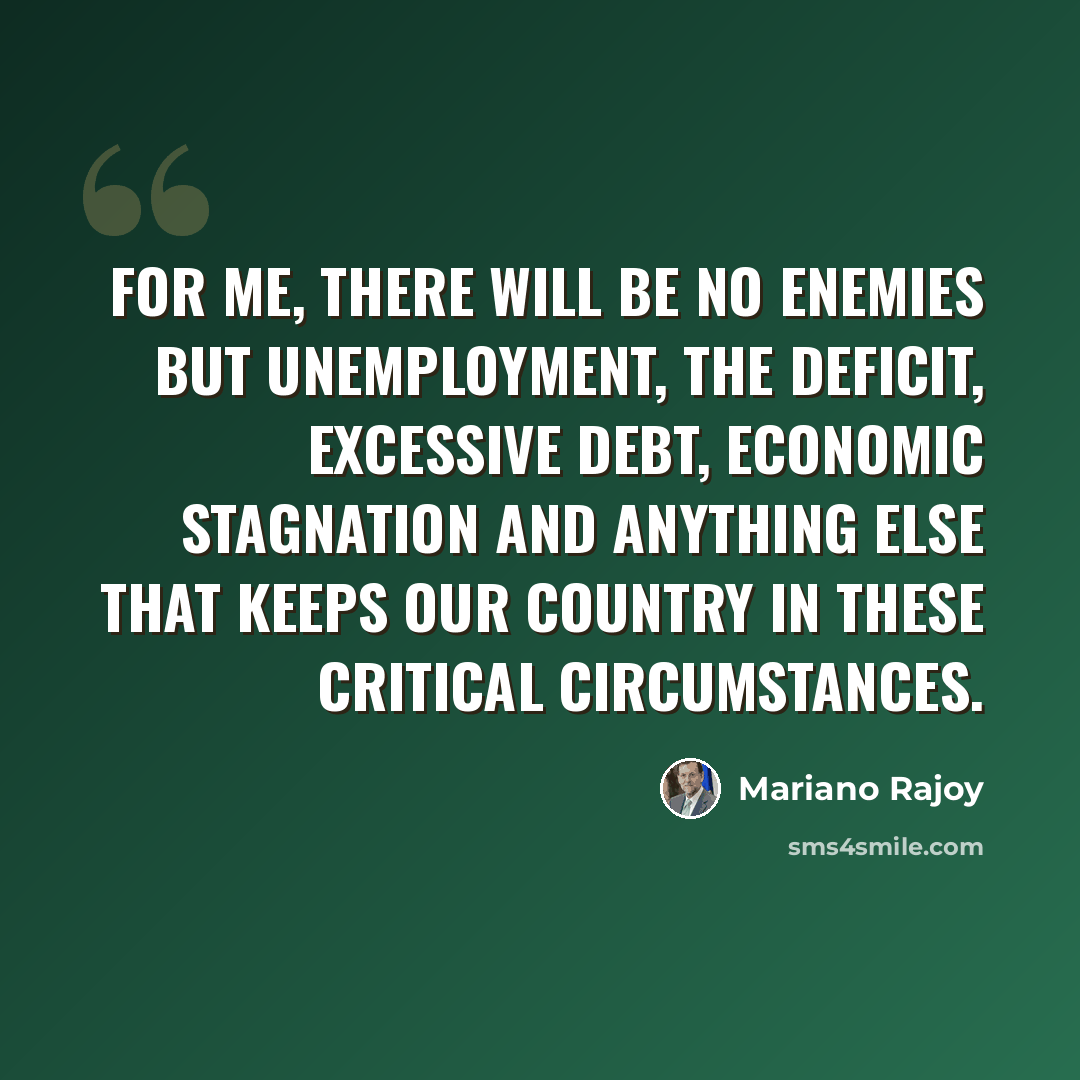 “For me, there will be no enemies but unemployment, the deficit, excessive debt, economic stagnation and anything else that keeps our country in these critical circumstances.” quote by Mariano Rajoy