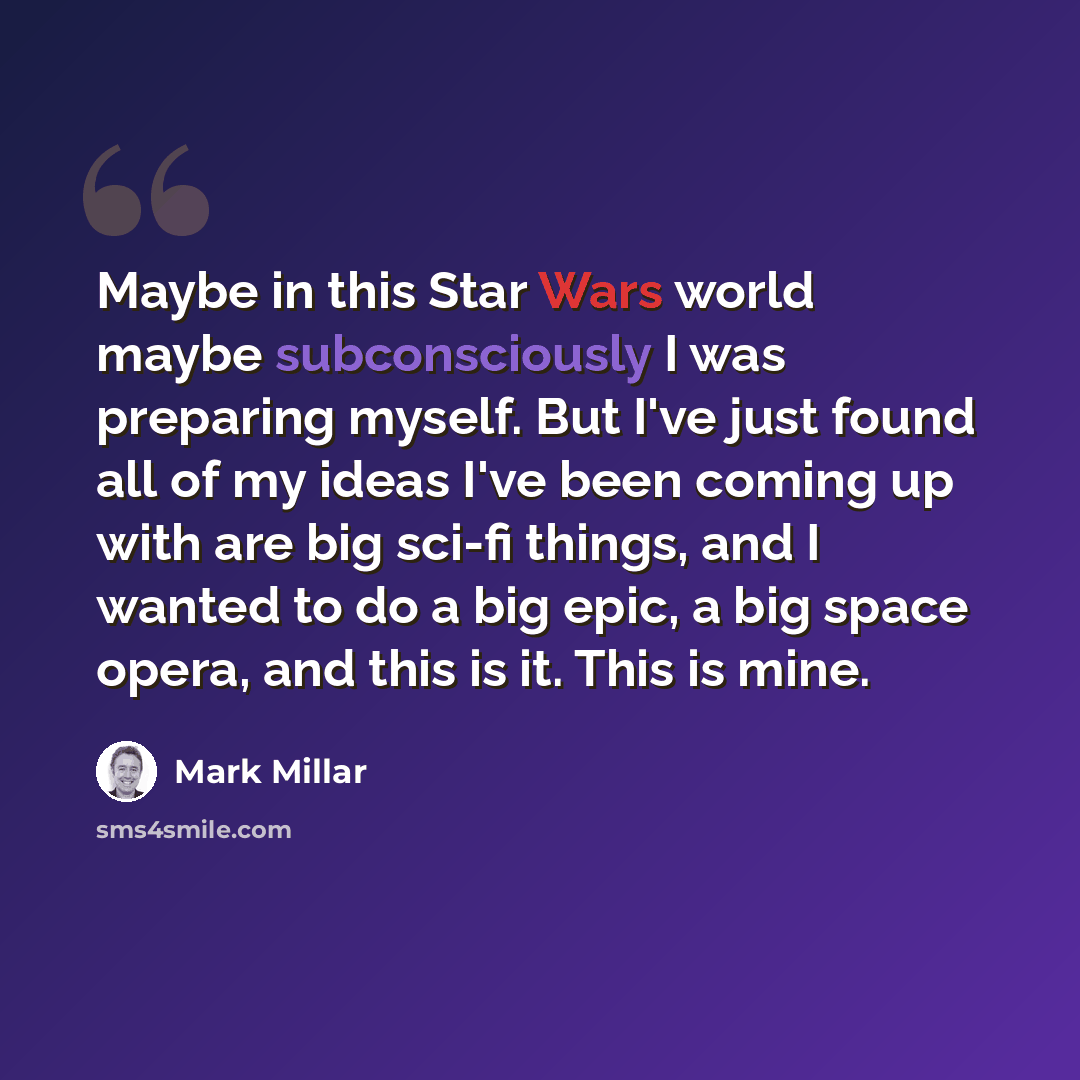 “Maybe in this Star Wars world maybe subconsciously I was preparing myself. But I've just found all of my ideas I've been coming up with are big sci-fi things, and I wanted to do a big epic, a big space opera, and this is it. This is mine.” quote by Mark Millar