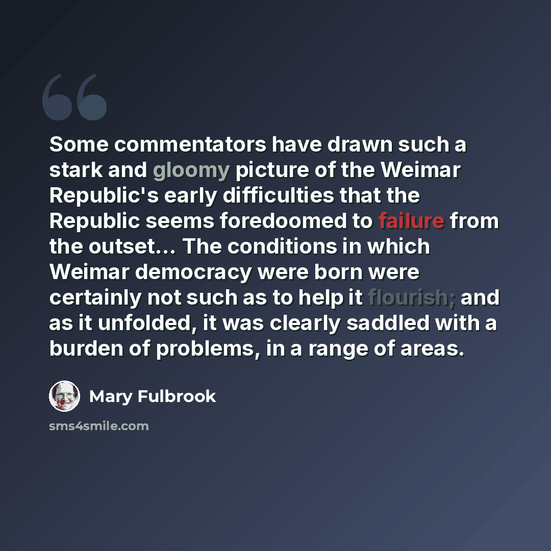 “Some commentators have drawn such a stark and gloomy picture of the Weimar Republic's early difficulties that the Republic seems foredoomed to failure from the outset... The conditions in which Weimar democracy were born were certainly not such as to help it flourish; and as it unfolded, it was…” quote by Mary Fulbrook