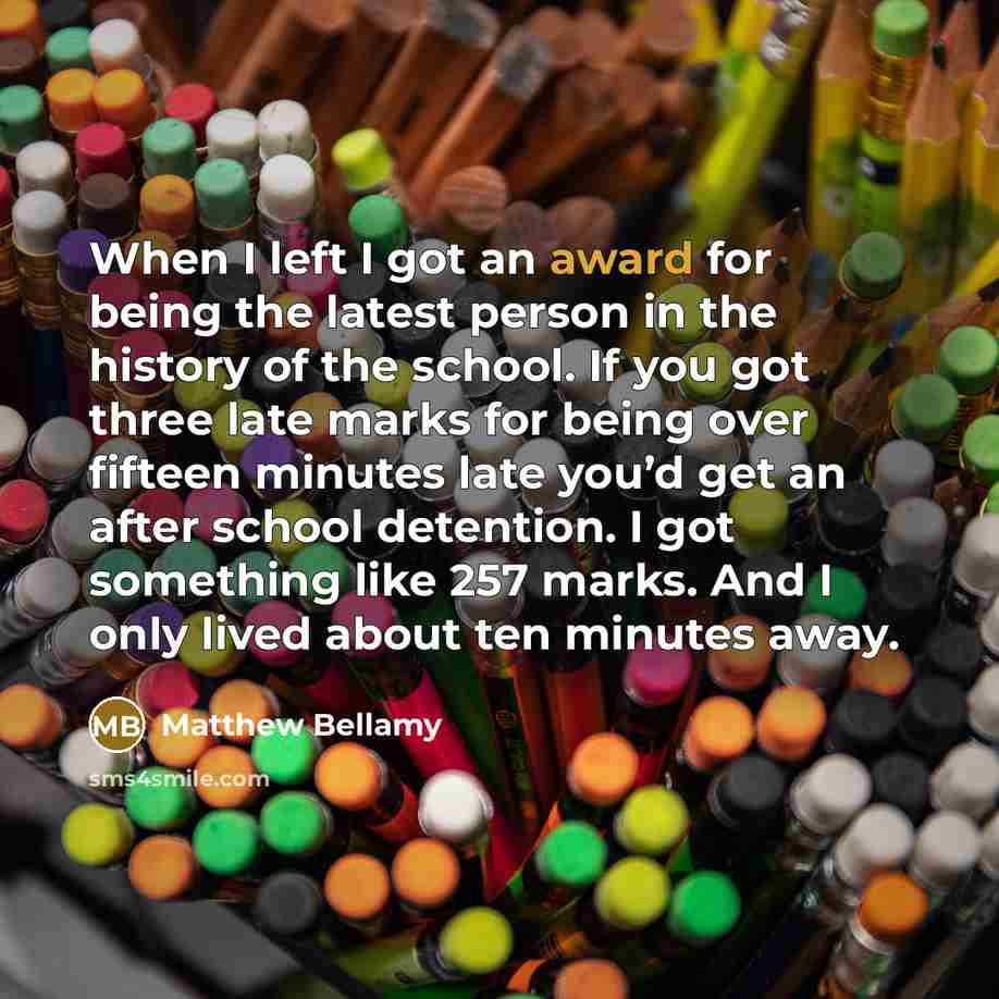 “When I left I got an award for being the latest person in the history of the school. If you got three late marks for being over fifteen minutes late you’d get an after school detention. I got something like 257 marks. And I only lived about ten minutes away.” quote by Matthew Bellamy