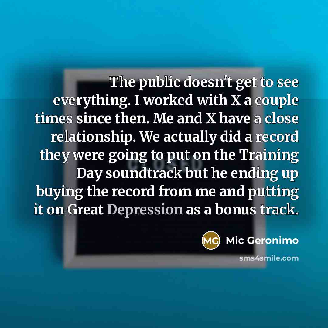 “The public doesn't get to see everything. I worked with X a couple times since then. Me and X have a close relationship. We actually did a record they were going to put on the Training Day soundtrack but he ending up buying the record from me and putting it on Great Depression as a bonus track.” quote by Mic Geronimo