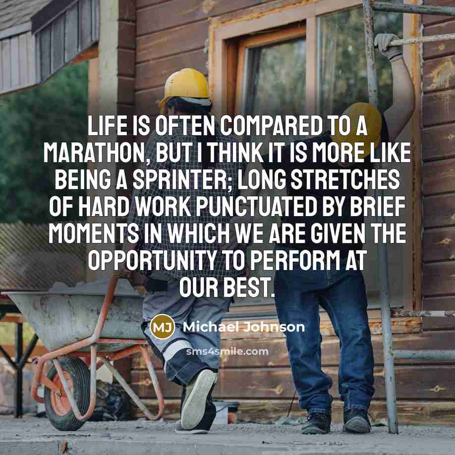 “Life is often compared to a marathon, but I think it is more like being a sprinter; long stretches of hard work punctuated by brief moments in which we are given the opportunity to perform at our best.” quote by Michael Johnson