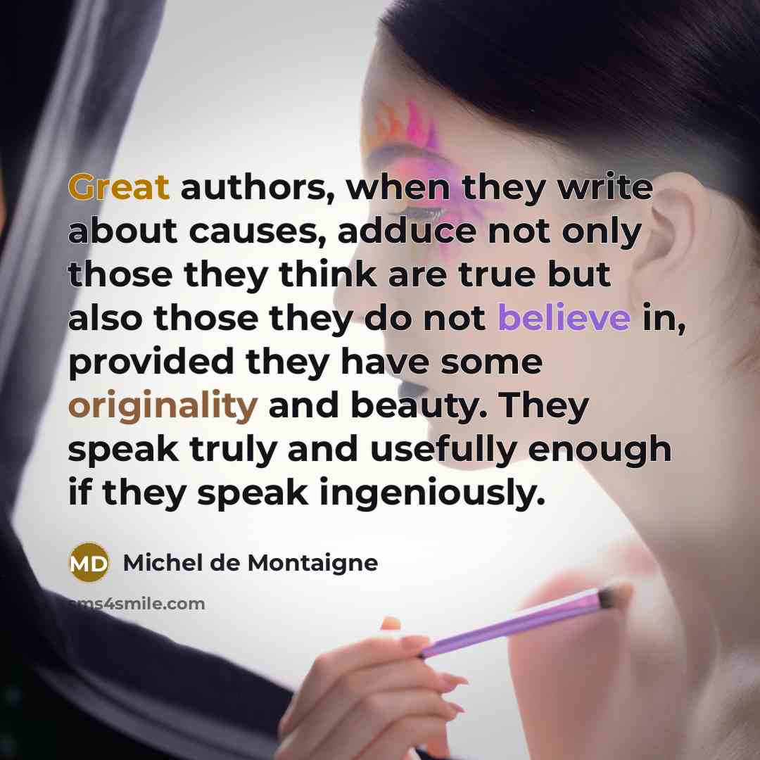 “Great authors, when they write about causes, adduce not only those they think are true but also those they do not believe in, provided they have some originality and beauty. They speak truly and usefully enough if they speak ingeniously.” quote by Michel de Montaigne