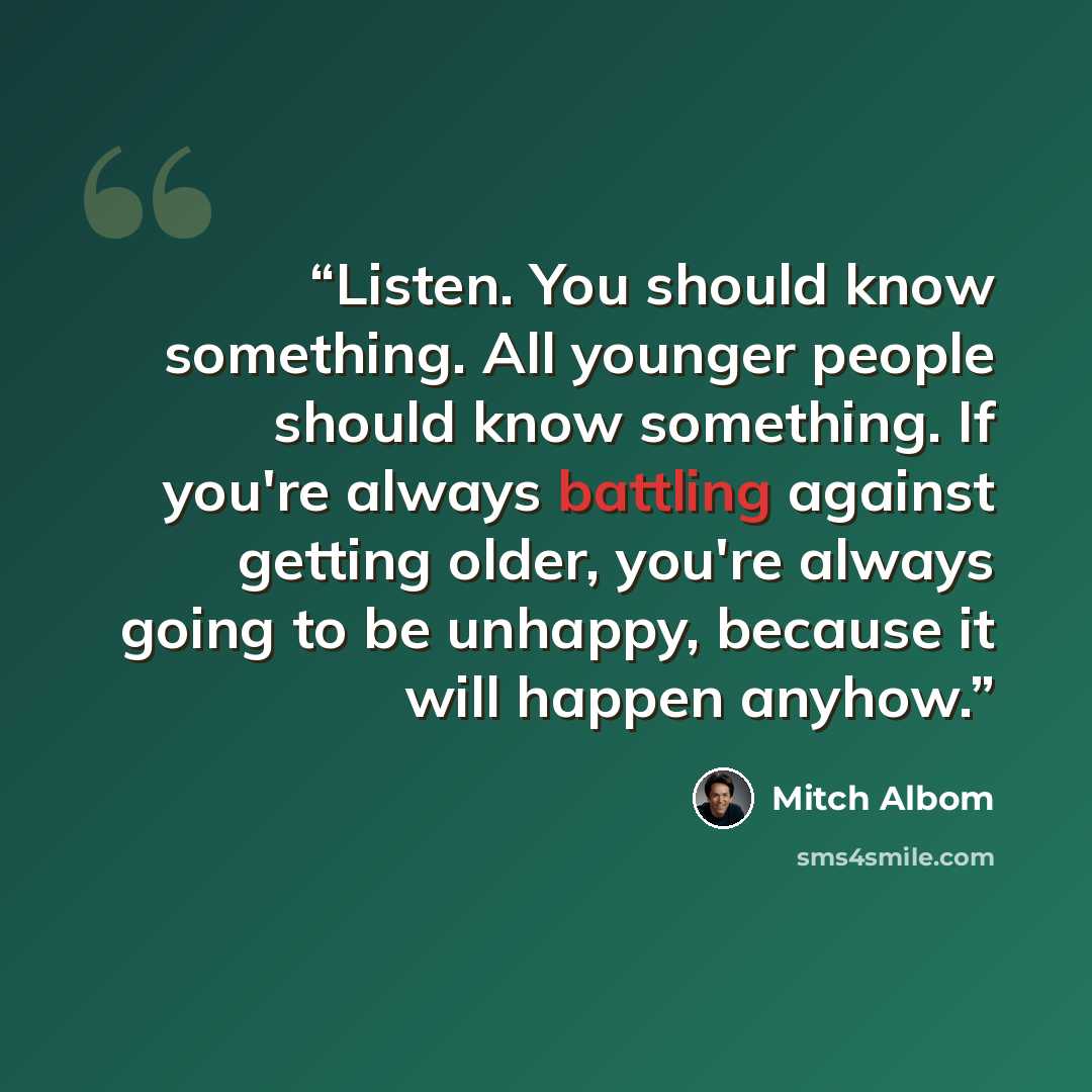 “Listen. You should know something. All younger people should know something. If you're always battling against getting older, you're always going to be unhappy, because it will happen anyhow.” quote by Mitch Albom