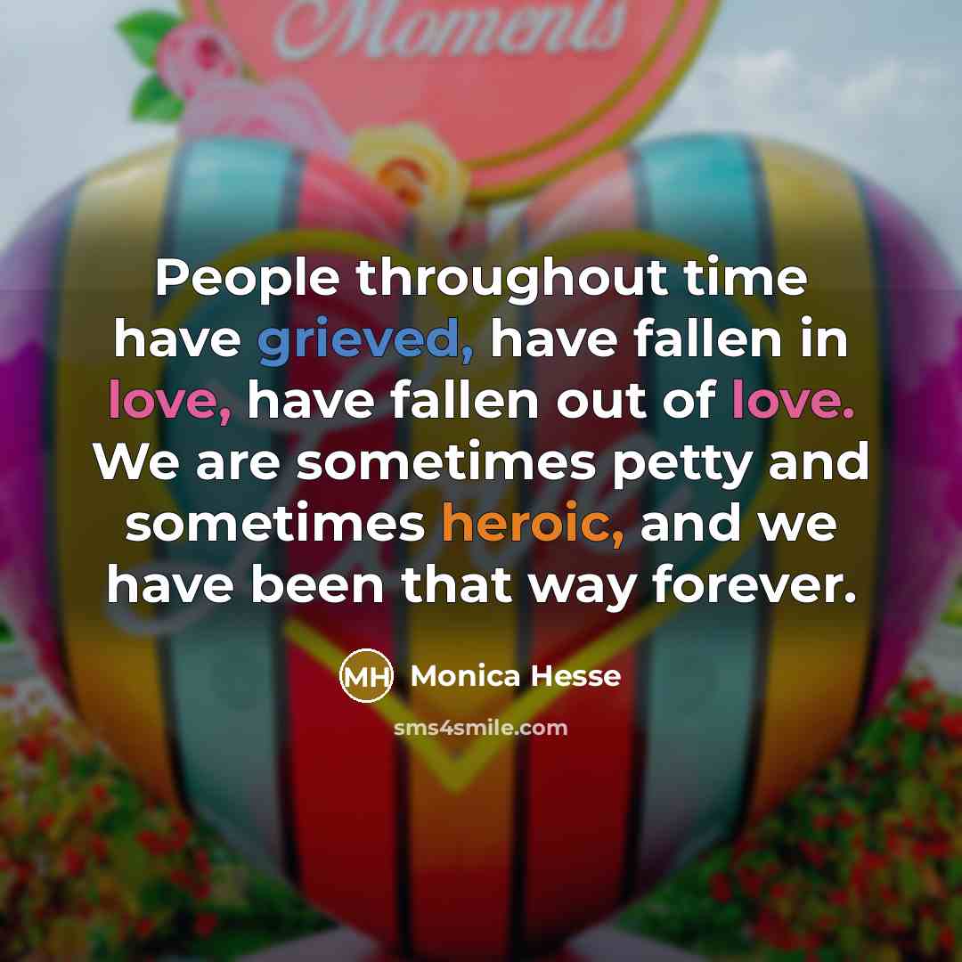 “People throughout time have grieved, have fallen in love, have fallen out of love. We are sometimes petty and sometimes heroic, and we have been that way forever.” quote by Monica Hesse