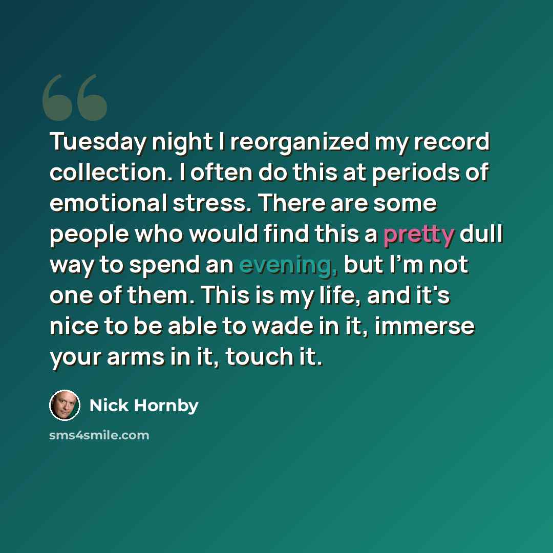 “Tuesday night I reorganized my record collection. I often do this at periods of emotional stress. There are some people who would find this a pretty dull way to spend an evening, but I'm not one of them. This is my life, and it's nice to be able to wade in it, immerse your arms in it, touch it.” quote by Nick Hornby