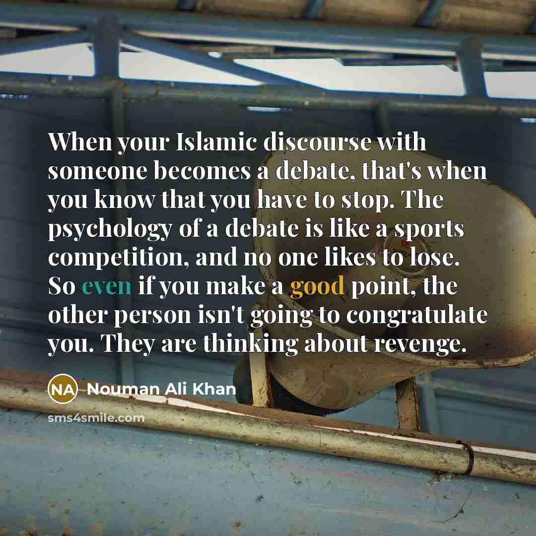 “When your Islamic discourse with someone becomes a debate, that's when you know that you have to stop. The psychology of a debate is like a sports competition, and no one likes to lose. So even if you make a good point, the other person isn't going to congratulate you. They are thinking about…” quote by Nouman Ali Khan
