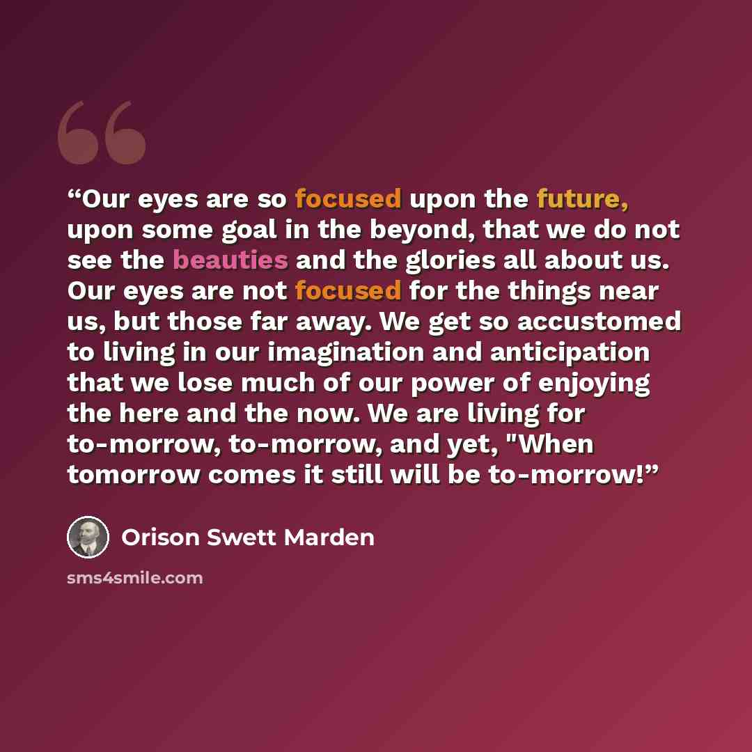 “Our eyes are so focused upon the future, upon some goal in the beyond, that we do not see the beauties and the glories all about us. Our eyes are not focused for the things near us, but those far away. We get so accustomed to living in our imagination and anticipation that we lose much of our…” quote by Orison Swett Marden