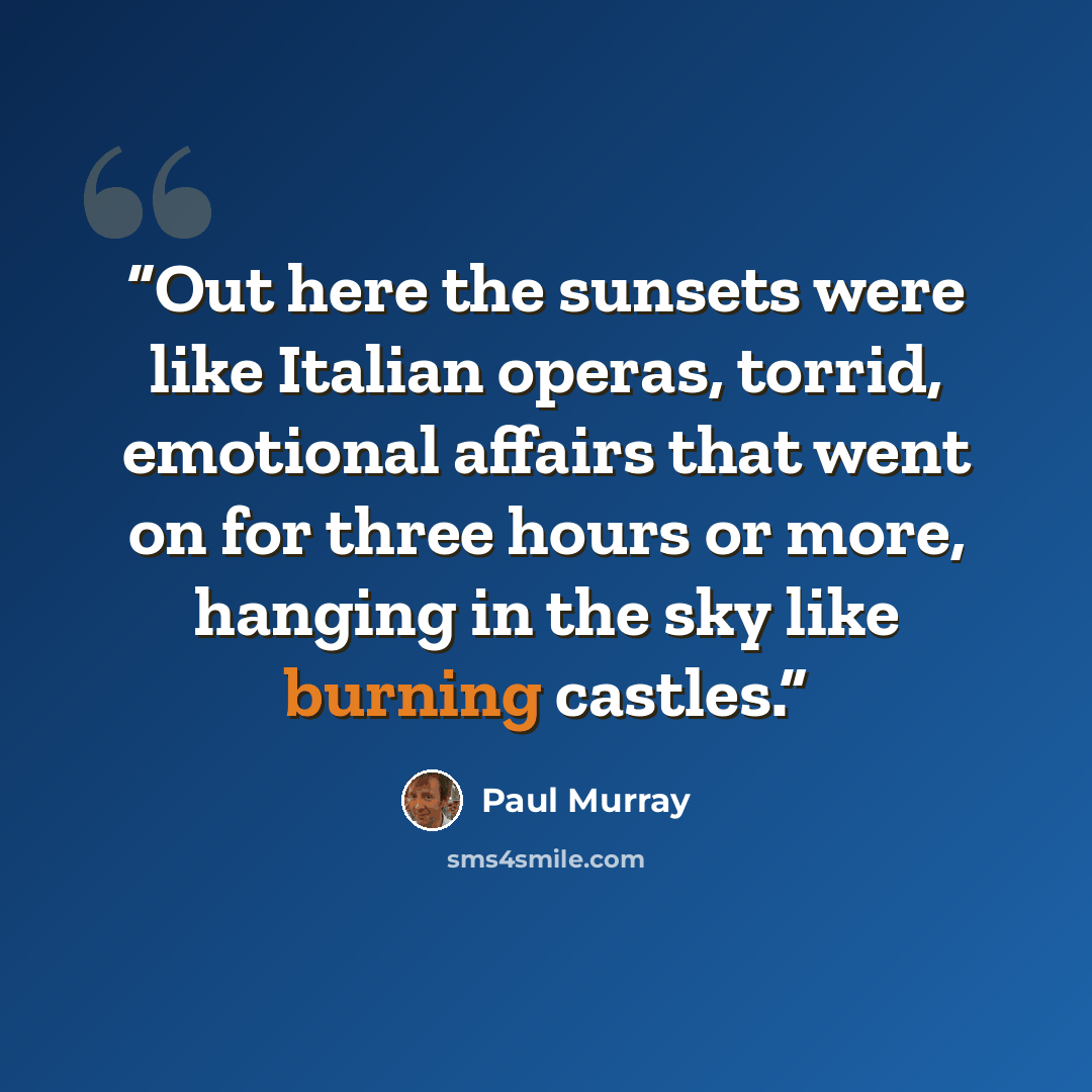 “Out here the sunsets were like Italian operas, torrid, emotional affairs that went on for three hours or more, hanging in the sky like burning castles.” quote by Paul Murray