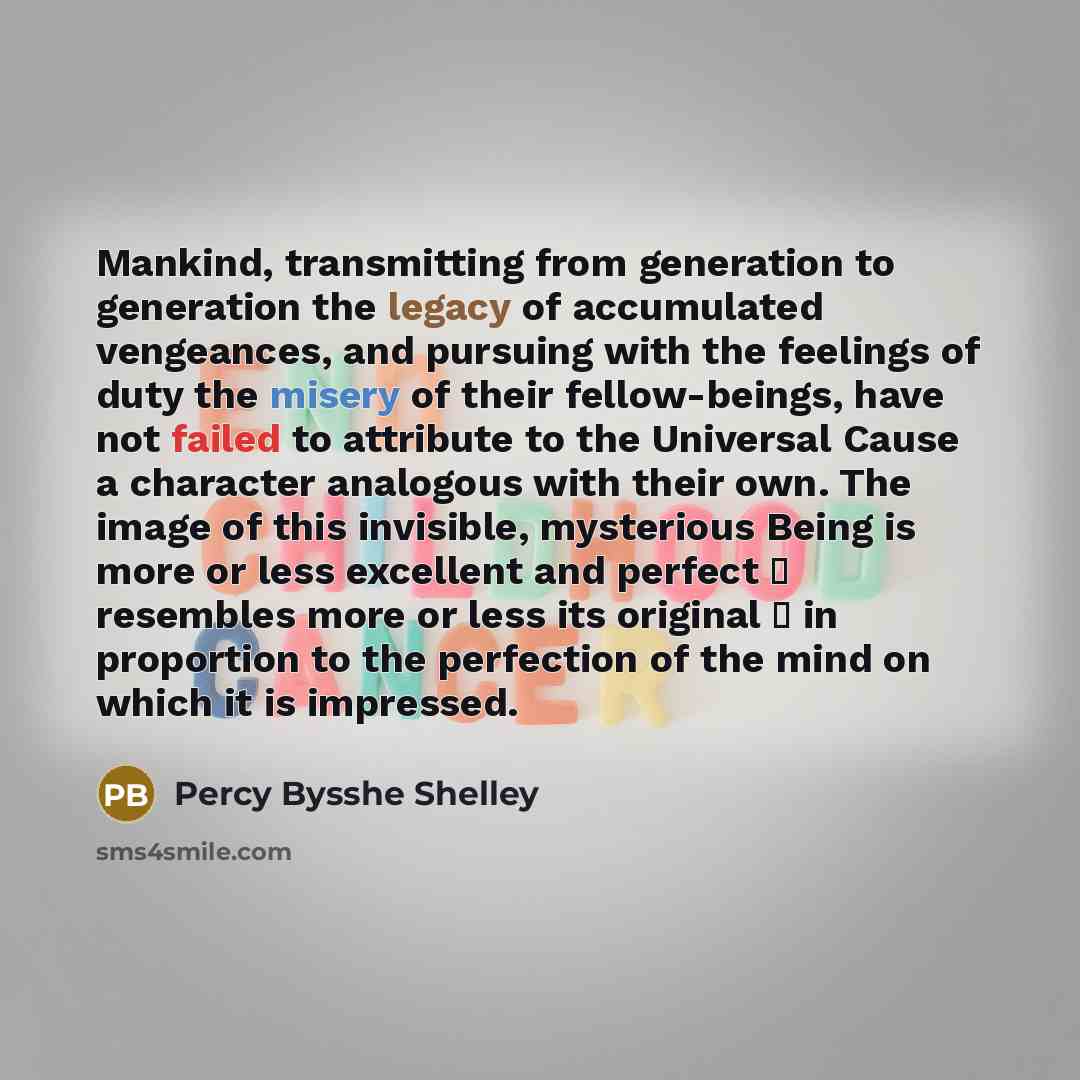 “Mankind, transmitting from generation to generation the legacy of accumulated vengeances, and pursuing with the feelings of duty the misery of their fellow-beings, have not failed to attribute to the Universal Cause a character analogous with their own. The image of this invisible, mysterious…” quote by Percy Bysshe Shelley